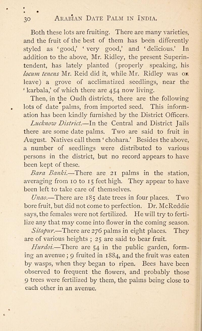 Both these lots are fruiting. There are many varieties, and the fruit of the best of them has been differently styled as ‘ good,’ ‘ very good,’ and ‘ delicious.’ In addition to the above, Mr. Ridley, the present Superin- tendent, has lately planted (properly speaking, his locum tenens Mr. Reid did it, while Mr. Ridley was ok leave) a grove of acclimatized seedlings, near the ■ karbala,’ of which there are 454 now living. Then, in the Oudh districts, there are the following lots of date palms, from imported seed. This inform- ation has been kindly furnished by the District Officers. Lucknow District.—In the Central and District Jails there are some date palms. Two are said to fruit in August. Natives call them ‘ chohara.’ Besides the above, a number of seedlings were distributed to various persons in the district, but no record appears to have been kept of these. Bara Banki.—There are 21 palms in the station, averaging from 10 to 15 feet high. They appear to have been left to take care of themselves. Unao.—There are 185 date trees in four places. Two bore fruit, but did not come to perfection. Dr. McReddie says, the females were not fertilized. He will try to ferti- lize any that may come into flower in the coming season. Sitap2ir.—There are 276 palms in eight places. They are of various heights ; 25 are said to bear fruit. Hurdoi.—There are 54 in the public garden, form- ing an avenue ; 9 fruited in 1884, and the fruit was eaten by wasps, when they began to ripen. Bees have been observed to frequent the flowers, and probably those 9 trees were fertilized by them, the palms being close to each other in an avenue.