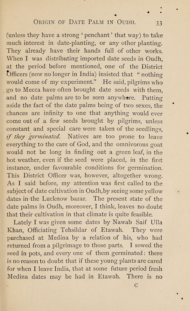 (unless they have a strong ‘ penchant ’ that way) to take much interest in date-planting, or any other planting. They already have their hands full of other works. When I was distributing imported date seeds in Oudh, at the period before mentioned, one of the District t)fficers (now no longer in India) insisted that “ nothing would come of my experiment.” He said, pilgrims who , go to Mecca have often brought date seeds with them, and no date palms are to be seen anywhere. Putting aside the fact of the date palms being of two sexes, the chances are infinity to one that anything would ever come out of a few seeds brought by pilgrims, unless constant and special care were taken of the seedlings, if they germhiated. Natives are too prone to leave everything to the care of God, and the omnivorous goat would not be long in finding out a green leaf, in the hot weather, even if the seed were placed, in the first instance, under favourable conditions for germination. This District Officer was, however, altogether wrong. As I said before, my attention was first called to the subject of date cultivation in Oudh,by seeing some yellow dates in-the Lucknow bazar. The present state of the date palms in Oudh, moreover, I think, leaves no doubt that their cultivation in that climate is quite feasible. Lately I was given some dates by Nawab Saif Ulla Khan, Officiating Tehsildar of Etawah. They were purchased at Medina by a relation of his, who had returned from a pilgrimage to those parts. I sowed the seed in pots, and every one of them germinated: there is no reason to doubt that if these young plants are cared for when I leave India, that at some future period fresh Medina dates may be had in Etawah. There is no c