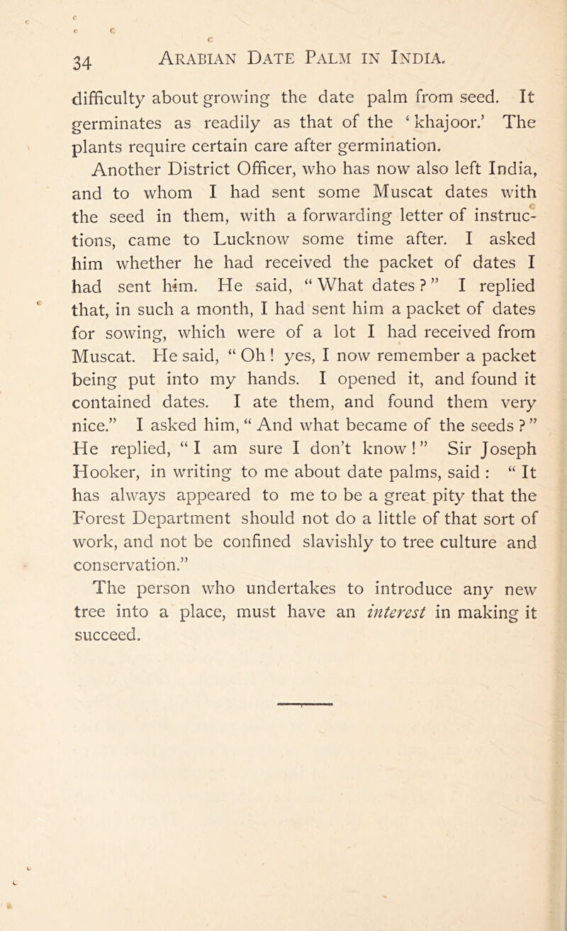 difficulty about growing the date palm from seed. It germinates as readily as that of the ‘ khajoor.’ The plants require certain care after germination. Another District Officer, who has now also left India, and to whom I had sent some Muscat dates with the seed in them, with a forwarding letter of instruc- tions, came to Lucknow some time after. I asked him whether he had received the packet of dates I had sent him. He said, “ What dates ? ” I replied that, in such a month, I had sent him a packet of dates for sowing, which were of a lot I had received from Muscat. Pie said, “ Oh ! yes, I now remember a packet being put into my hands. I opened it, and found it contained dates. I ate them, and found them very nice.” I asked him, “ And what became of the seeds ? ” He replied, “I am sure I don’t know!” Sir Joseph Hooker, in writing to me about date palms, said : “ It has always appeared to me to be a great pity that the Forest Department should not do a little of that sort of work, and not be confined slavishly to tree culture and conservation.” The person who undertakes to introduce any new tree into a place, must have an interest in making it succeed.