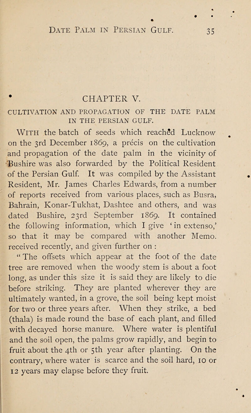 • CHAPTER V. CULTIVATION AND PROPAGATION OF THE DATE PALM IN THE PERSIAN GULF. With the batch of seeds which reached Lucknow on the 3rd December 1869, a precis on the cultivation and propagation of the date palm in the vicinity of ’“Bushire was also forwarded by the Political Resident of the Persian Gulf. It was compiled by the Assistant Resident, Mr. James Charles Edwards, from a number of reports received from various places, such as Busra, Bahrain, Konar-Tukhat, Dashtee and others, and was dated Bushire, 23rd September 1869. It contained the following information, which I give ‘ in extenso,’ so that it may be compared with another Memo, received recently, and given further on : “ The offsets which appear at the foot of the date tree are removed when the woody stem is about a foot long, as under this size it is said they are likely to die before striking. They are planted wherever they are ultimately wanted, in a grove, the soil being kept moist for two or three years after. When they strike, a bed (thala) is made round the base of each plant, and filled with decayed horse manure. Where water is plentiful and the soil open, the palms grow rapidly, and begin to fruit about the 4th or 5th year after planting. On the contrary, where water is scarce and the soil hard, 10 or 12 years may elapse before they fruit.