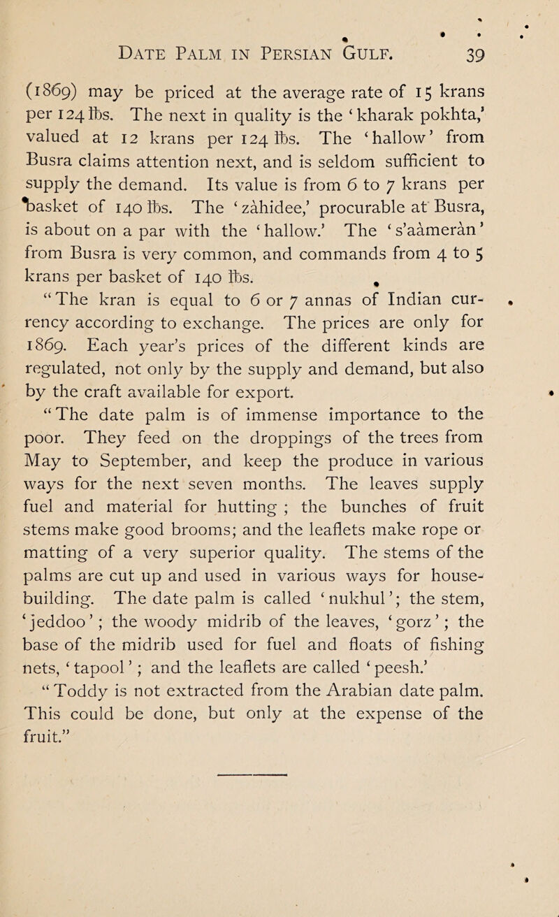 (1869) may be priced at the average rate of 15 krans per 124 lbs. The next in quality is the ‘ kharak pokhta,’ valued at 12 krans per 124 lbs. The ‘hallow’ from Busra claims attention next, and is seldom sufficient to supply the demand. Its value is from 6 to 7 krans per T)asket of 140 lbs. The ‘ zahidee/ procurable af Busra, is about on a par with the ‘ hallow.’ The ‘ s’aameran ’ from Busra is very common, and commands from 4 to 5 krans per basket of 140 lbs. , “ The kran is equal to 6 or 7 annas of Indian cur- rency according to exchange. The prices are only for 1869. Each year’s prices of the different kinds are regulated, not only by the supply and demand, but also by the craft available for export. “ The date palm is of immense importance to the poor. They feed on the droppings of the trees from May to September, and keep the produce in various ways for the next seven months. The leaves supply fuel and material for hutting ; the bunches of fruit stems make good brooms; and the leaflets make rope or matting of a very superior quality. The stems of the palms are cut up and used in various ways for house- building. The date palm is called ‘nukhul’; the stem, ‘jeddoo’; the woody midrib of the leaves, ‘gorz’; the base of the midrib used for fuel and floats of fishing nets, ‘ tapool ’; and the leaflets are called ‘ peesh.’ “ Toddy is not extracted from the Arabian date palm. This could be done, but only at the expense of the fruit.