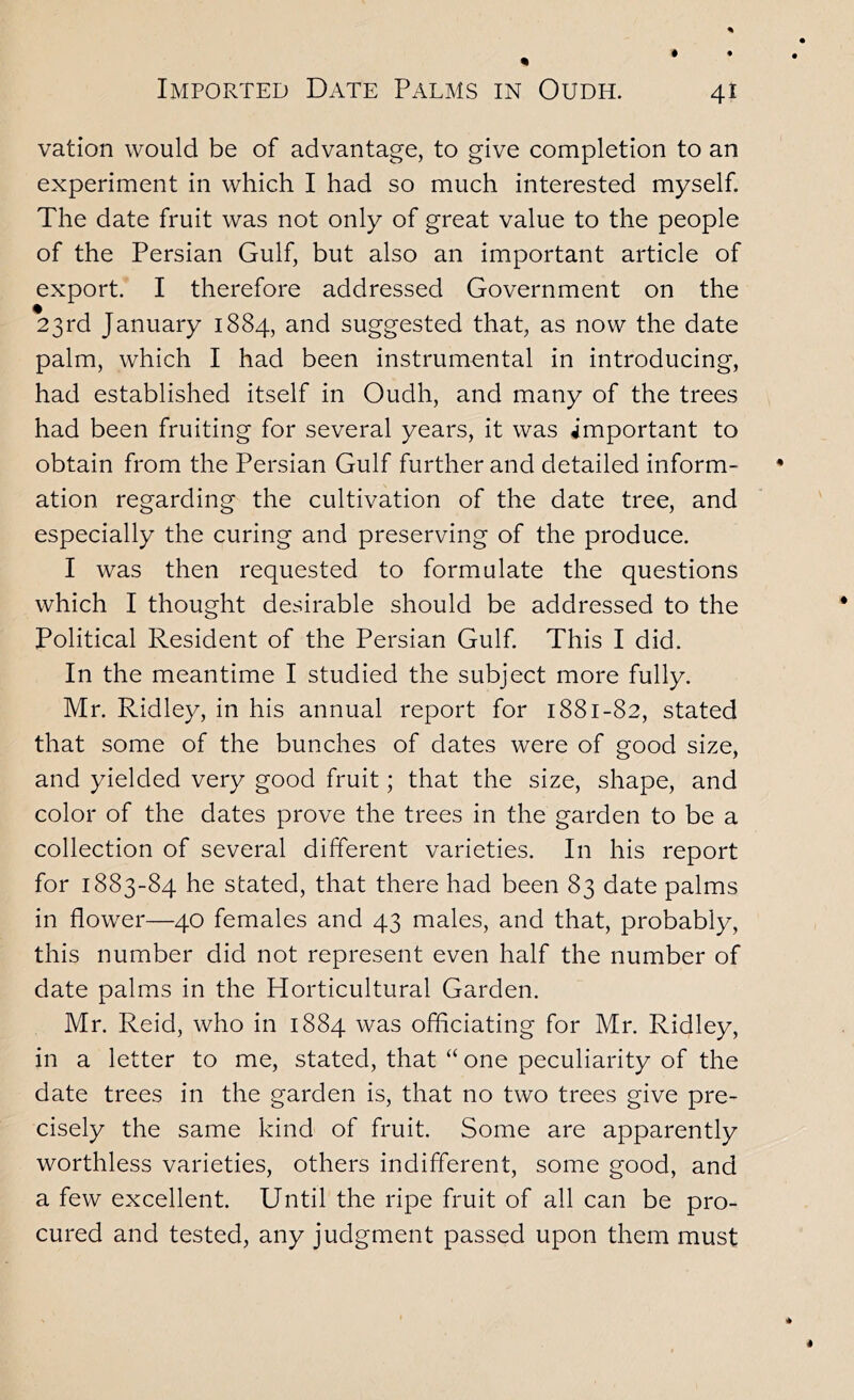 vation would be of advantage, to give completion to an experiment in which I had so much interested myself. The date fruit was not only of great value to the people of the Persian Gulf, but also an important article of export. I therefore addressed Government on the 23rd January 1884, and suggested that, as now the date palm, which I had been instrumental in introducing, had established itself in Oudh, and many of the trees had been fruiting for several years, it was important to obtain from the Persian Gulf further and detailed inform- ation regarding the cultivation of the date tree, and especially the curing and preserving of the produce. I was then requested to formulate the questions which I thought desirable should be addressed to the Political Resident of the Persian Gulf. This I did. In the meantime I studied the subject more fully. Mr. Ridley, in his annual report for 1881-82, stated that some of the bunches of dates were of good size, and yielded very good fruit; that the size, shape, and color of the dates prove the trees in the garden to be a collection of several different varieties. In his report for 1883-84 he stated, that there had been 83 date palms in flower—40 females and 43 males, and that, probably, this number did not represent even half the number of date palms in the Horticultural Garden. Mr. Reid, who in 1884 was officiating for Mr. Ridley, in a letter to me, stated, that “ one peculiarity of the date trees in the garden is, that no two trees give pre- cisely the same kind of fruit. Some are apparently worthless varieties, others indifferent, some good, and a few excellent. Until the ripe fruit of all can be pro- cured and tested, any judgment passed upon them must