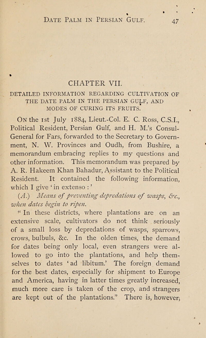 * CHAPTER VIL DETAILED INFORMATION REGARDING CULTIVATION OF THE DATE PALM IN THE PERSIAN GULF, AND MODES OF CURING ITS FRUITS.* On the ist July 1884, Lieut.-Col. E. C. Ross, C.S.I., Political Resident, Persian Gulf, and H. M.’s Consul- General for Ears, forwarded to the Secretary to Govern- ment, N. W. Provinces and Oudh, from Bushire, a memorandum embracing replies to my questions and other information. This memorandum was prepared by A. R. Hakeem Khan Bahadur, Assistant to the Political Resident. It contained the following information, which I give ‘ in extenso ; ’ (A.) Means of preventing depredations of wasps^ &c., when dates begin to ripen. “ In these districts, where plantations are on an extensive scale, cultivators do not think seriously of a small loss by depredations of wasps, sparrows, crows, bulbuls, &c. In the olden times, the demand for dates being only local, even strangers were al- lowed to go into the plantations, and help them- selves to dates ‘ ad libitum.’ The foreign demand for the best dates, especially for shipment to Europe and iVmerica, having in latter times greatly increased, much more care is taken of the crop, and strangers are kept out of the plantations.” There is, however^