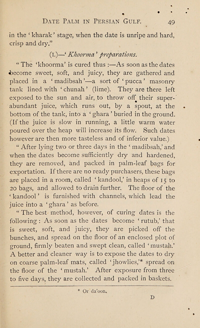 in the ‘ kharak'’ stage, when the date is unripe and hard, crisp and dry.” (i.)—^ Khoorma ’ preparations. “The ‘khoorma’ is cured thus :—As soon as the dates become sweet, soft, and juicy, they are gathered and placed in a ‘ madibsah ’—a sort of ‘ pucca ’ masonry tank lined with ‘ chunah ’ (Hme). They are there left exposed to the sun and air, to throw off their super-’ abundant juice, which runs out, by a spout, at the bottom of the tank, into a ‘ ghara ’ buried in the ground. (If the juice is slow in running, a little warm water poured over the heap will increase its flow. Such dates however are then more tasteless and of inferior value.) “ After lying two or three days in the ‘ madibsah,’ and when the dates become sufficiently dry and hardened, they are removed, and packed in palm-leaf bags for exportation. If there are no ready purchasers, these bags are placed in a room, called ‘ kandool,’ in heaps of 15 to 20 bags, and allowed to drain further. The floor of the ‘ kandool ’ is furnished with channels, which lead the juice into a ‘ghara’ as before. “ The best method, however, of curing dates is the following : As soon as the dates become ‘ rutub,’ that is sweet, soft, and juicy, they are picked off the bunches, and spread on the floor of an enclosed plot of ground, firmly beaten and swept clean, called ‘ mustah.’ A better and cleaner way is to expose the dates to dry on coarse palm-leaf mats, called ‘jhowlies,’* spread on the floor of the ‘ mustah.’ After exposure from three to five days, they are collected and packed in baskets.