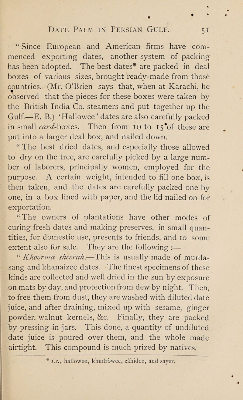 “ Since European and American firms have com- menced exporting dates, another system of packing has been adopted. The best dates* are packed in deal boxes of various sizes, brought ready-made from those countries. (Mr. O’Brien says that, when at Karachi, he observed that the pieces for these boxes were taken by the British India Co. steamers and put together up the Gulf.—E. B.) ‘Hallowee ’ dates are also carefully packed in small <;^r^-boxes. Then from lO to i5*of these are put into a larger deal box, and nailed down. “ The best dried dates, and especially those allowed to dry on the tree, are carefully picked by a large num- ber of laborers, principally women, employed for the purpose. A certain weight, intended to fill one box, is then taken, and the dates are carefully packed one by one, in a box lined with paper, and the lid nailed on for exportation. “ The owners of plantations have other modes of curing fresh dates and making preserves, in small quan- tities, for domestic use, presents to friends, and to some extent also for sale. They are the following :— “ Khoorrna sheerah.—This is usually made of murda- sang and khanaizee dates. The finest specimens of these kinds are collected and well dried in the sun by exposure on mats by day, and protection from dew by night. Then, to free them from dust, they are washed with diluted date juice, and after draining, mixed up with sesame, ginger powder, walnut kernels, &c. Finally, they are packed by pressing in jars. This done, a quantity of undiluted date juice is poured over them, and the whole made airtight. This compound is much prized by natives. * i.e.^ hallowee, khudrowee, zahidee, and sayer.