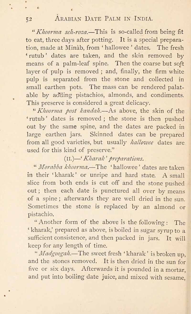 Khoonna seh~roza.—This is so-called from being fit to eat, three days after potting. It is a special prepara- tion, made at Minab, from ‘ hallowee ’ dates. The fresh ‘ rutub ’ dates are taken, and the skin removed by means of a palm-leaf spine. Then the coarse but soft layer of pulp is removed ; and, finally, the firm white pulp is separated from the stone and collected in small earthen pots. The mass can be rendered palat- able by adding pistachios, almonds, and condiments. This preserve is considered a great delicacy. “ Khoorma post kandah,—As above, the skin of the ‘ rutub ’ dates is removed ; the stone is then pushed out by the same spine, and the dates are packed in large earthen jars. Skinned dates can be prepared from all good varieties, but usually Jiallozvee dates are used for this kind of preserve.” (ll.)—‘ KJiarak ’ preparations. “ Mor abba khoorma.—The ‘ hallowee ’ dates are taken in their ‘kharak’ or unripe and hard state. A small slice from both ends is cut off and the stone pushed out; then each date is punctured all over by means of a spine ; afterwards they are well dried in the sun. Sometimes the stone is replaced by an almond or pistachio. “ Another form of the above is the following: The ‘ kharak,’ prepared as above, is boiled in sugar syrup to a sufficient consistence, and then packed in jars. It will keep for any length of time. “ Madgoogah.—The sweet fresh ‘ kharak ’ is broken up, and the stones removed. It is then dried in the sun for five or six days. Afterwards it is pounded in a mortar, and put into boiling date juice, and mixed with sesame.