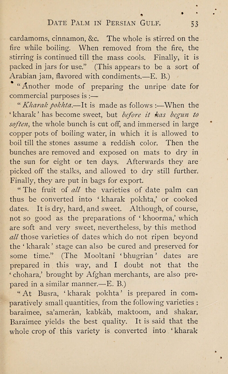 cardamoms, cinnamon, &c. The whole is stirred on the fire while boiling. When removed from the fire, the stirring is continued till the mass cools. Finally, it is packed in jars for use.” (This appears to be a sort of Arabian jam, flavored with condiments.—E. B.) “Another mode of preparing the unripe date for commercial purposes is :— “ Kharak pokhta.—It is made as follows :—When the ‘ kharak ’ has become sweet, but befoi'e it has begun to soften^ the whole bunch is cut off, and immersed in large copper pots of boiling water, in which it is allowed to boil till the stones assume a reddish color. Then the bunches are removed and exposed on mats to dry in the sun for eight or ten days. Afterwards they are picked off the stalks, and allowed to dry still further. Finally, they are put in bags for export. “ The fruit of all the varieties of date palm can thus be converted into ‘ kharak pokhta,’ or cooked dates. It is dry, hard, and sweet. Although, of course, not so good as the preparations of ‘ khoorma,’ which are soft and very sweet, nevertheless, by this method all those varieties of dates which do not ripen beyond the ‘ kharak ’ stage can also be cured and preserved for some time.” (The Mooltani ‘ bhugrian ’ dates are prepared in this way, and I doubt not that the ‘ chohara,’ brought by Afghan merchants, are also pre- pared in a similar manner.—E. B.) “At Busra, ‘kharak pokhta’ is prepared in com- paratively small quantities, from the following varieties : baraimee, sa’ameran, kabkab, maktoom, and shakar, Baraimee yields the best quality. It is said that the whole crop of this variety is converted into ‘ kharak