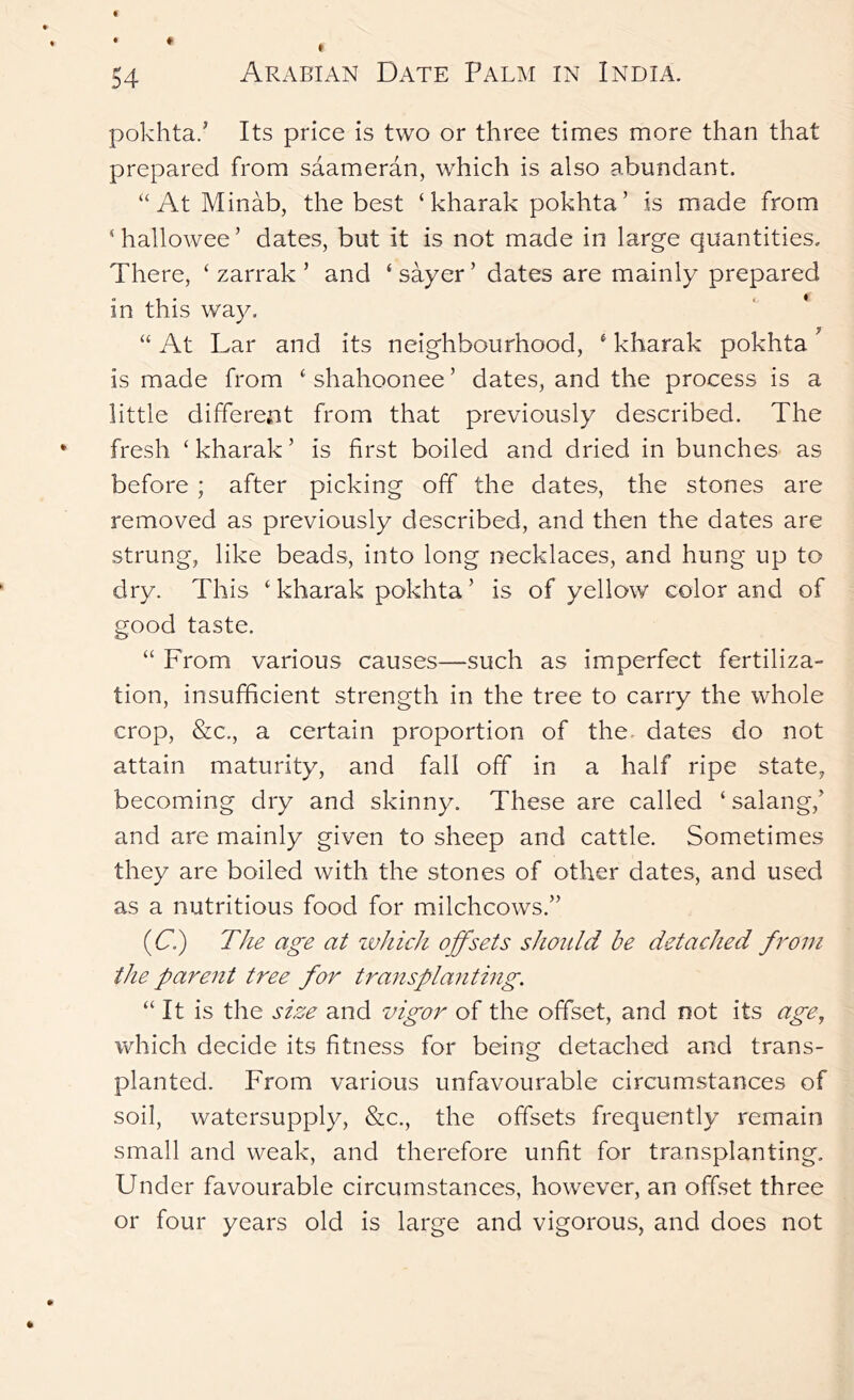 pokhta.^ Its price is two or three times more than that prepared from saameran, which is also abundant. “AtMinab, the best ‘ kharak pokhta’ is made from ‘hallowee’ dates, but it is not made in large quantities. There, ‘ zarrak ’ and ‘ sayer ’ dates are mainly prepared in this way. “ At Lar and its neighbourhood, ‘ kharak pokhta ^ is made from ‘ shahoonee ’ dates, and the process is a little different from that previously described. The fresh ‘kharak’ is first boiled and dried in bunches as before ; after picking off the dates, the stones are removed as previously described, and then the dates are strung, like beads, into long necklaces, and hung up to dry. This ‘ kharak pokhta ’ is of yellow color and of good taste. “ From various causes—such as imperfect fertiliza- tion, insufficient strength in the tree to carry the whole crop, &c., a certain proportion of the- dates do not attain maturity, and fall off in a half ripe state, becoming dry and skinny. These are called ‘ salang,’ and are mainly given to sheep and cattle. Sometimes they are boiled with the stones of other dates, and used as a nutritious food for milchcows.” (C.) The age at zuhich offsets should be detached from the parent tree for transplanthig. “It is the size and vigor of the offset, and not its age, which decide its fitness for being detached and trans- planted. From various unfavourable circumstances of soil, watersupply, &c., the offsets frequently remain small and weak, and therefore unfit for transplanting. Under favourable circumstances, however, an offset three or four years old is large and vigorous, and does not