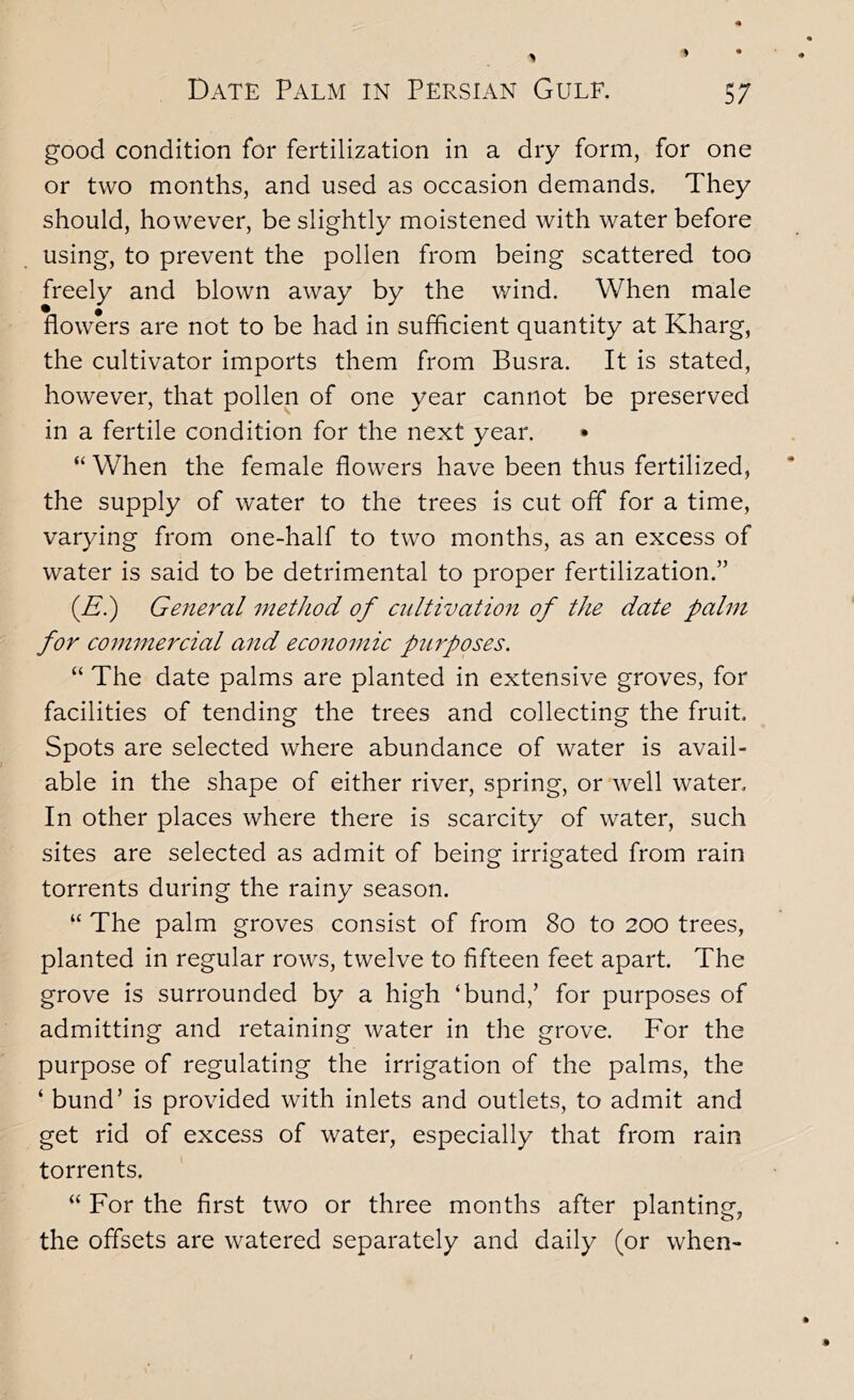 good condition for fertilization in a dry form, for one or two months, and used as occasion demands. They should, however, be slightly moistened with water before using, to prevent the pollen from being scattered too freely and blown away by the v/ind. When male flowers are not to be had in sufficient quantity at Kharg, the cultivator imports them from Busra. It is stated, however, that pollen of one year cannot be preserved in a fertile condition for the next year. • “ When the female flowers have been thus fertilized, the supply of water to the trees is cut off for a time, varying from one-half to two months, as an excess of water is said to be detrimental to proper fertilization.” (E.) General method of crdtivatioyi of the date palm for commercial and eco7io7nic purposes. “ The date palms are planted in extensive groves, for facilities of tending the trees and collecting the fruit. Spots are selected where abundance of water is avail- able in the shape of either river, spring, or well water. In other places where there is scarcity of water, such sites are selected as admit of being irrigated from rain torrents during the rainy season. “ The palm groves consist of from 8o to 200 trees, planted in regular rows, twelve to fifteen feet apart. The grove is surrounded by a high ‘bund,’ for purposes of admitting and retaining water in the grove. For the purpose of regulating the irrigation of the palms, the ‘ bund’ is provided with inlets and outlets, to admit and get rid of excess of water, especially that from rain torrents. “ For the first two or three months after planting, the offsets are watered separately and daily (or when-