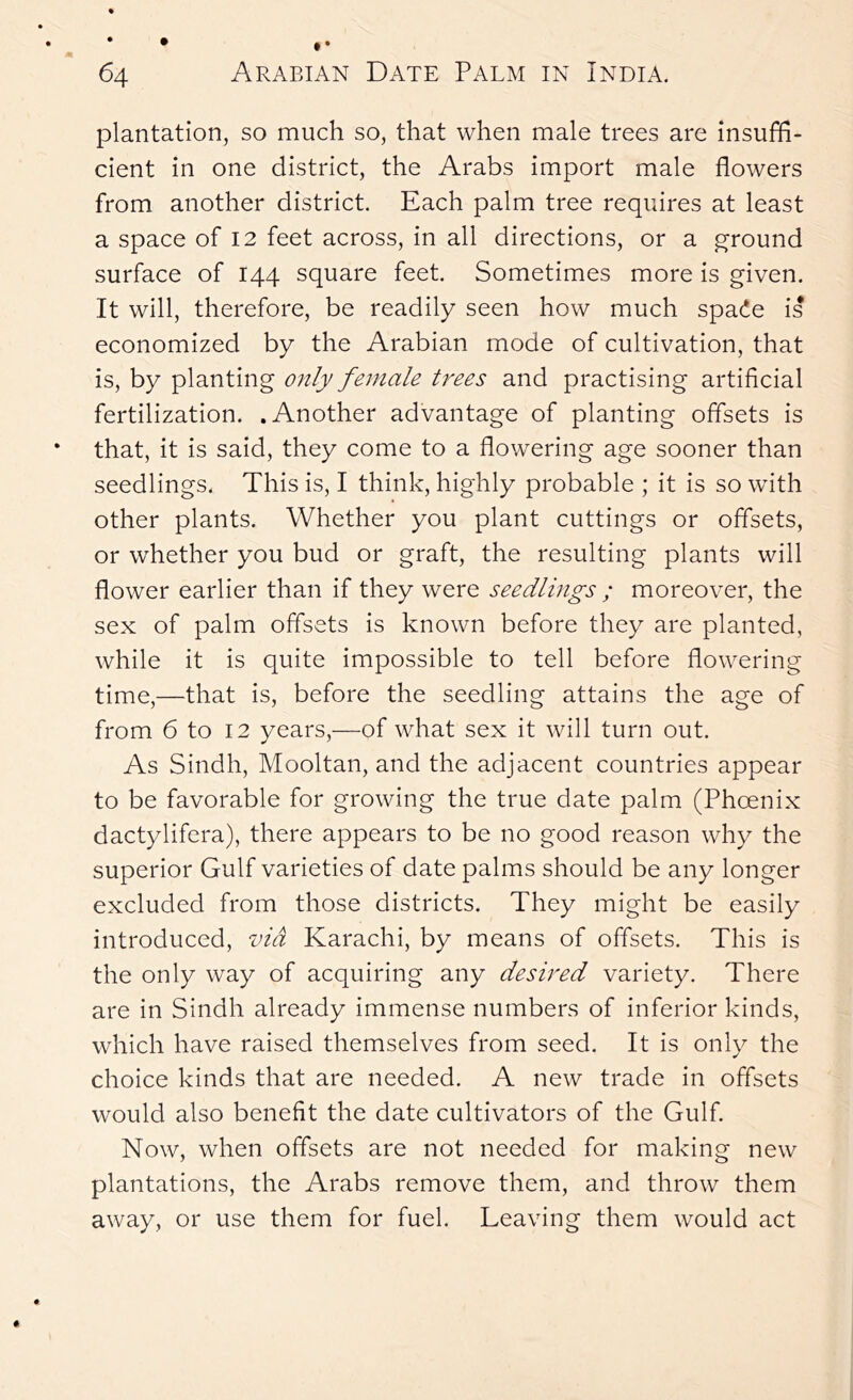 plantation, so much so, that when male trees are insuffi- cient in one district, the Arabs import male flowers from another district. Each palm tree requires at least a space of 12 feet across, in all directions, or a g’round surface of 144 square feet. Sometimes more is given. It will, therefore, be readily seen how much spade is economized by the Arabian mode of cultivation, that is, by planting only female trees and practising artificial fertilization. .Another advantage of planting offsets is that, it is said, they come to a flowering age sooner than seedlings. This is, I think, highly probable ; it is so with other plants. Whether you plant cuttings or offsets, or whether you bud or graft, the resulting plants will flower earlier than if they were seedlings ; moreover, the sex of palm offsets is known before they are planted, while it is quite impossible to tell before flowering time,—that is, before the seedling attains the age of from 6 to 12 years,—of what sex it will turn out. As Sindh, Mooltan, and the adjacent countries appear to be favorable for growing the true date palm (Phoenix dactylifera), there appears to be no good reason why the superior Gulf varieties of date palms should be any longer excluded from those districts. They might be easily introduced, via Karachi, by means of offsets. This is the only way of acquiring any desired variety. There are in Sindh already immense numbers of inferior kinds, which have raised themselves from seed. It is only the choice kinds that are needed. A new trade in offsets would also benefit the date cultivators of the Gulf Now, when offsets are not needed for making new plantations, the Arabs remove them, and throw them away, or use them for fuel. Leaving them would act