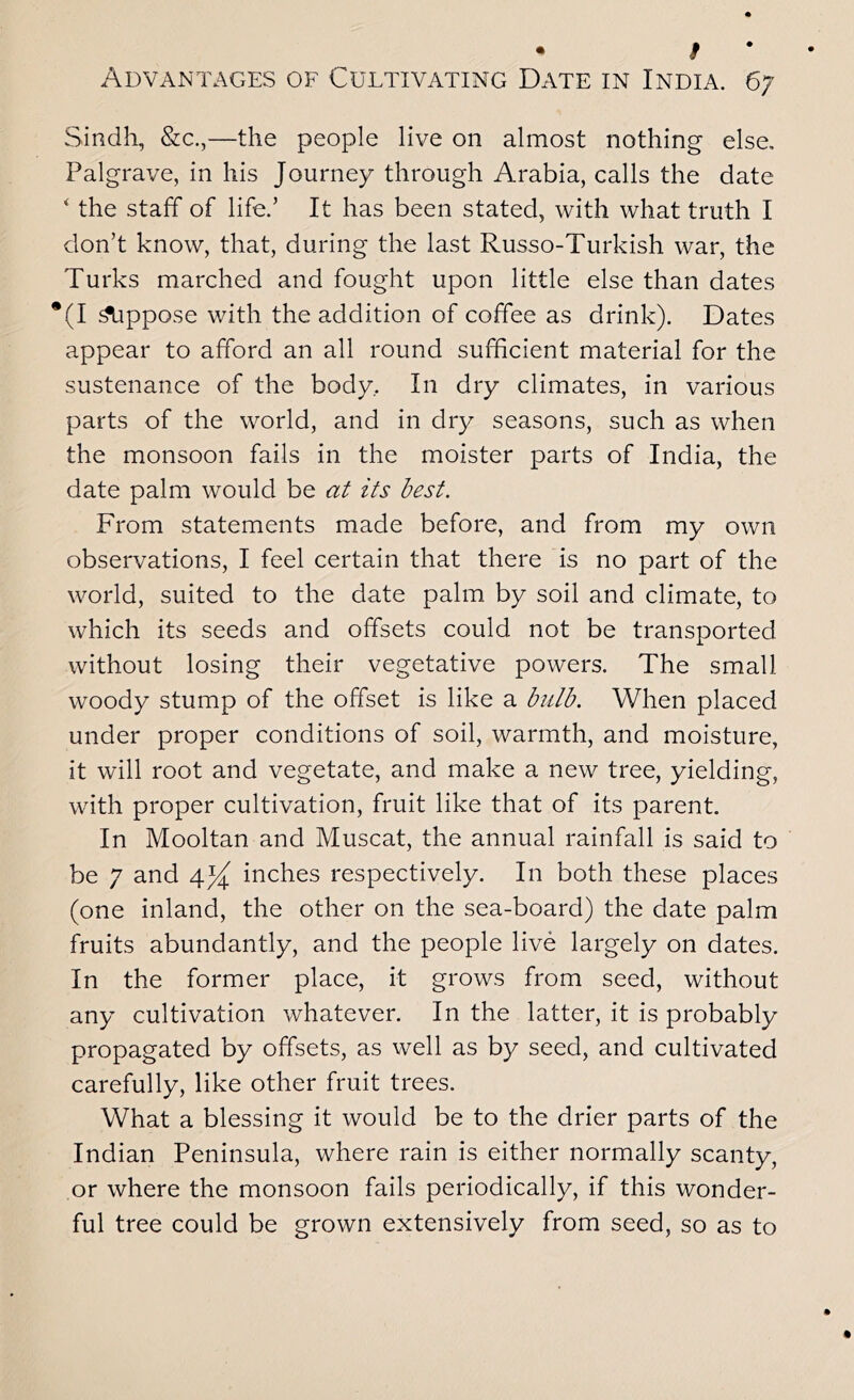 • I Advantages of Cultivating Date in India. 67 Sindh, &c.,—the people live on almost nothing else, Palgrave, in his Journey through Arabia, calls the date ' the staff of life.’ It has been stated, with what truth I don’t know, that, during the last Russo-Turkish war, the Turks marched and fought upon little else than dates *(I Oppose with the addition of coffee as drink). Dates appear to afford an all round sufficient material for the sustenance of the body. In dry climates, in various parts of the world, and in dry seasons, such as when the monsoon fails in the moister parts of India, the date palm would be at its best. From statements made before, and from my own observations, I feel certain that there is no part of the world, suited to the date palm by soil and climate, to which its seeds and offsets could not be transported without losing their vegetative powers. The small woody stump of the offset is like a bulb. When placed under proper conditions of soil, warmth, and moisture, it will root and vegetate, and make a new tree, yielding, with proper cultivation, fruit like that of its parent. In Mooltan and Muscat, the annual rainfall is said to be 7 and inches respectively. In both these places (one inland, the other on the sea-board) the date palm fruits abundantly, and the people live largely on dates. In the former place, it grows from seed, without any cultivation whatever. In the latter, it is probably propagated by offsets, as well as by seed, and cultivated carefully, like other fruit trees. What a blessing it would be to the drier parts of the Indian Peninsula, where rain is either normally scanty, or where the monsoon fails periodically, if this wonder- ful tree could be grown extensively from seed, so as to