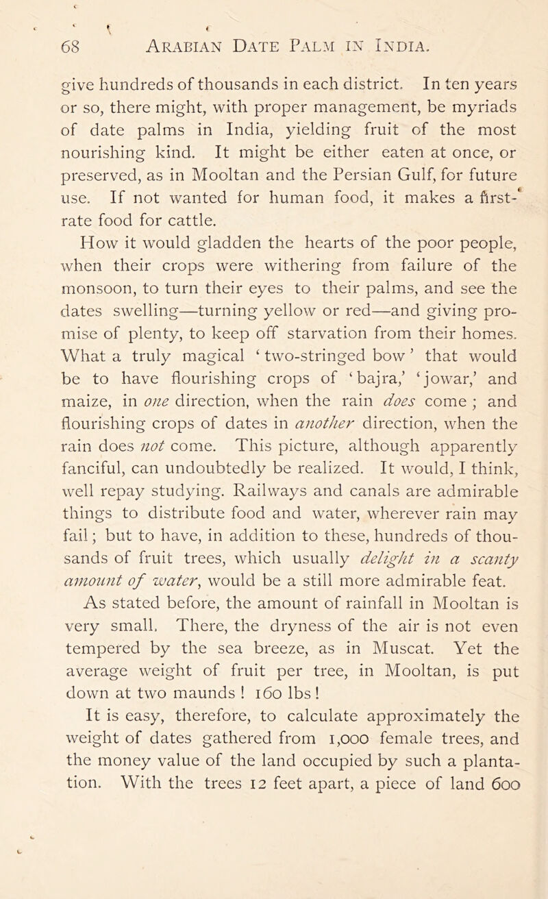 give hundreds of thousands in each district. In ten years or so, there might, with proper management, be myriads of date palms in India, yielding fruit of the most nourishing kind. It might be either eaten at once, or preserved, as in Mooltan and the Persian Gulf, for future use. If not wanted for human food, it makes a first-' rate food for cattle. How it would gladden the hearts of the poor people, when their crops were withering from failure of the monsoon, to turn their eyes to their palms, and see the dates swelling—turning yellow or red—and giving pro- mise of plenty, to keep off starvation from their homes. What a truly magical ‘ two-stringed bow ’ that would be to have flourishing crops of ‘bajra,’ ‘jowar,’ and maize, in one direction, when the rain does come ; and flourishing crops of dates in another direction, when the rain does not come. This picture, although apparently fanciful, can undoubtedly be realized. It would, I think, well repay studying. Railways and canals are admirable things to distribute food and water, wherever rain may fail; but to have, in addition to these, hundreds of thou- sands of fruit trees, which usually delight in a scanty amount of water^ would be a still more admirable feat. As stated before, the amount of rainfall in Mooltan is very small. There, the dryness of the air is not even tempered by the sea breeze, as in Muscat. Yet the average weight of fruit per tree, in Mooltan, is put down at two maunds ! i6o lbs ! It is easy, therefore, to calculate approximately the weight of dates gathered from i,ooo female trees, and the money value of the land occupied by such a planta- tion. With the trees 12 feet apart, a piece of land 600