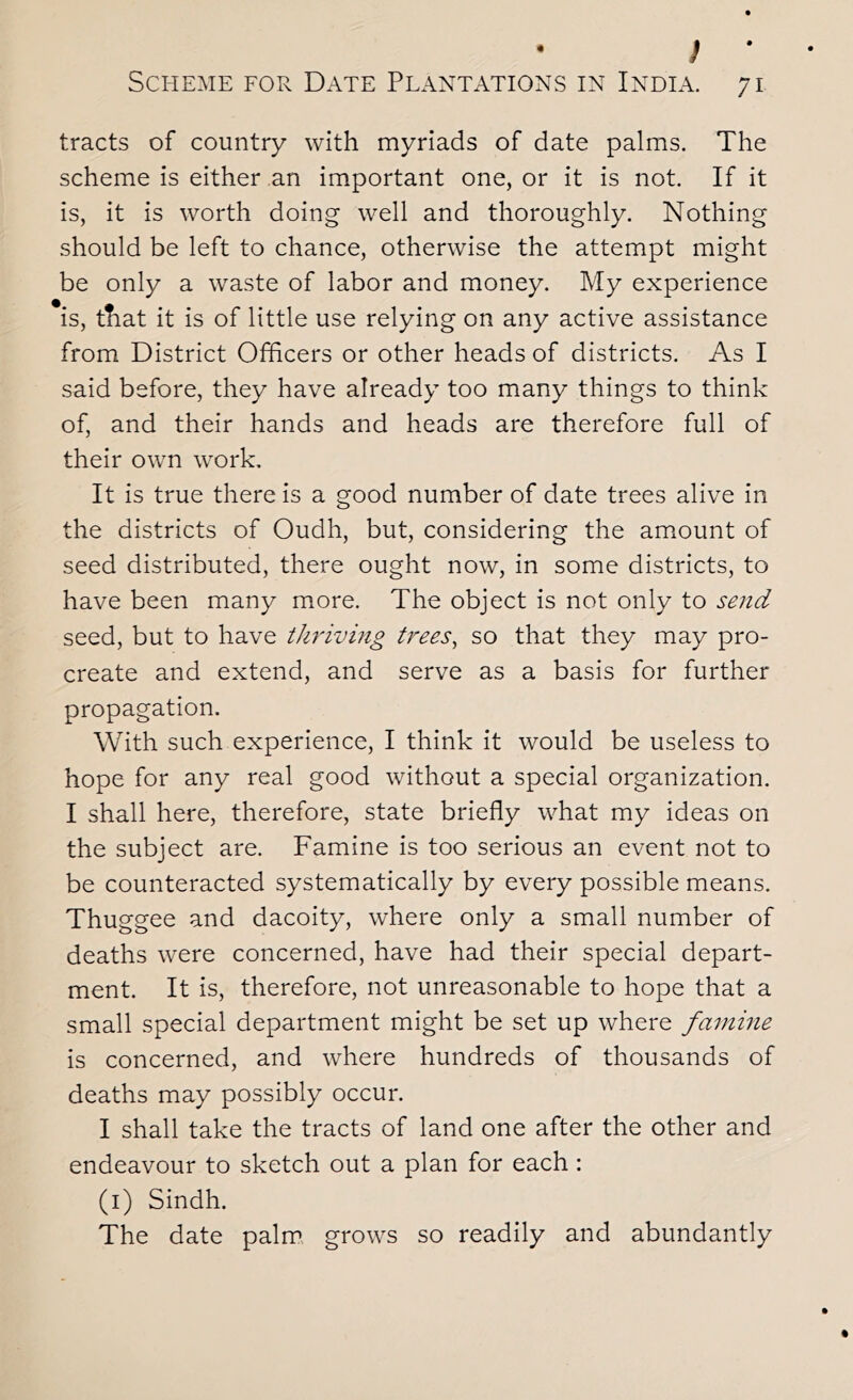 ; • Scheme for Date Plantations in India. 71 tracts of country with myriads of date palms. The scheme is either an important one, or it is not. If it is, it is worth doing well and thoroughly. Nothing should be left to chance, otherwise the attempt might be only a waste of labor and money. My experience is, that it is of little use relying on any active assistance from District Officers or other heads of districts. As I said before, they have already too many things to think of, and their hands and heads are therefore full of their own work. It is true there is a good number of date trees alive in the districts of Oudh, but, considering the amount of seed distributed, there ought now, in some districts, to have been many more. The object is not only to send seed, but to have thriving trees, so that they may pro- create and extend, and serve as a basis for further propagation. With such experience, I think it would be useless to hope for any real good without a special organization. I shall here, therefore, state briefly what my ideas on the subject are. Famine is too serious an event not to be counteracted systematically by every possible means. Thuggee and dacoity, where only a small number of deaths were concerned, have had their special depart- ment. It is, therefore, not unreasonable to hope that a small special department might be set up where famine is concerned, and where hundreds of thousands of deaths may possibly occur. I shall take the tracts of land one after the other and endeavour to sketch out a plan for each: (i) Sindh. The date palm grows so readily and abundantly