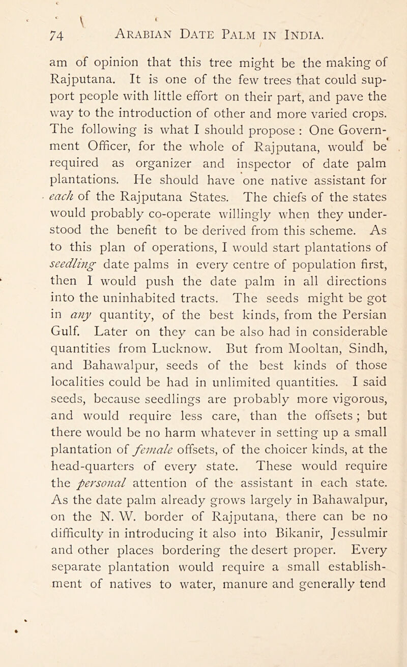 ' \ 74 Arabian Date Palm in India. am of opinion that this tree might be the making of Rajputana. It is one of the few trees that could sup- port people with little effort on their part, and pave the way to the introduction of other and more varied crops. The following is what I should propose : One Govern- ment Officer, for the whole of Rajputana, would be required as organizer and inspector of date palm plantations. He should have one native assistant for each of the Rajputana States. The chiefs of the states would probably co-operate willingly when they under- stood the benefit to be derived from this scheme. As to this plan of operations, I would start plantations of seedling date palms in every centre of population first, then 1 would push the date palm in all directions into the uninhabited tracts. The seeds might be got in any quantity, of the best kinds, from the Persian Gulf. Later on they can be also had in considerable quantities from Lucknow. But from Mooltan, Sindh, and Bahawalpur, seeds of the best kinds of those localities could be had in unlimited quantities. I said seeds, because seedlings are probably more vigorous, and would require less care, than the offsets; but there would be no harm whatever in setting up a small plantation of female offsets, of the choicer kinds, at the head-quarters of every state. These would require the personal attention of the assistant in each state. As the date palm already grows largely in Bahawalpur, on the N. W. border of Rajputana, there can be no difficulty in introducing it also into Bikanir, Jessulmir and other places bordering the desert proper. Every separate plantation would require a small establish- ment of natives to water, manure and generally tend