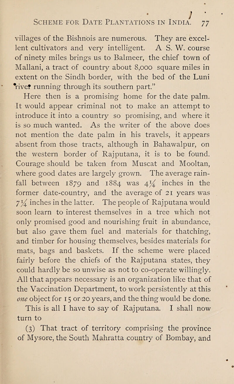 villages of the Bishnois are numerous. They are excel- lent cultivators and very intelligent. A S. W. course of ninety miles brings us to Balmeer, the chief town of Mallani, a tract of country about 8,000 square miles in extent on the Sindh border, with the bed of the Luni *rivef running through its southern part.” Here then is a promising home for the date palm. It would appear criminal not to make an attempt to introduce it into a country so promising, and where it is so much wanted. As the writer of the above does not mention the date palm in his travels, it appears absent from those tracts, although in Bahawalpur, on the western border of Rajputana, it is to be found. Courage should be taken from Muscat and Mooltan, where good dates are largely grown. The average rain- fall between 1879 and 1884 was 4^ inches in the former date-country, and the average of 21 years was 7 inches in the latter. The people of Rajputana would soon learn to interest themselves in a tree which not only promised good and nourishing fruit in abundance, but also gave them fuel and materials for thatching, and timber for housing themselves, besides materials for mats, bags and baskets. If the scheme were placed fairly before the chiefs of the Rajputana states, they could hardly be so unwise as not to co-operate willingly. All that appears necessary is an organization like that of the Vaccination Department, to work persistently at this one object for 15 or 20 years, and the thing would be done. This is all I have to say of Rajputana. I shall now turn to (3) That tract of territory comprising the province of Mysore, the South Mahratta country of Bombay, and