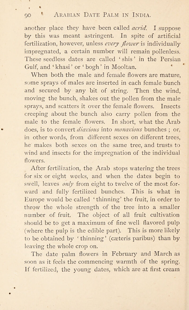 another place they have been called acrid, I suppose by this was meant astringent. In spite of artificial fertilization, however, unless every flower is individually impregnated, a certain number will remain pollenless. These seedless dates are called ‘ shis ’ in the Persian Gulf, and ‘ khasi ’ or ‘ bogh ’ in Mooltan, * When both the male and female flowers are mature, some sprays of males are inserted in each female bunch and secured by any bit of string. Then the wind, moving the bunch, shakes out the pollen from the male sprays, and scatters it over the female flowers. Insects creeping about the bunch also carry pollen from the male to the female flowers. In short, what the Arab does, is to convert dixcious into inoyicecious bunches ; or, in other words, from different sexes on different trees, he makes both sexes on the same tree, and trusts to wind and insects for the impregnation of the individual flowers. After fertilization, the Arab stops watering the trees for six or eight weeks, and when the dates begin to swell, leaves only from eight to twelve of the most for- ward and fully fertilized bunches. This is what in Europe would be called ‘ thinning’ the fruit, in order to throw the whole strength of the tree into a smaller number of fruit. The object of all fruit cultivation should be to get a maximum of fine well flavored pulp (where the pulp is the edible part). This is more likely to be obtained by ' thinning ’ (cseteris paribus) than by leaving the whole crop on. The date palm flowers in February and March as soon as it feels the commencing warmth of the spring. If fertilized, the young dates, which are at first cream