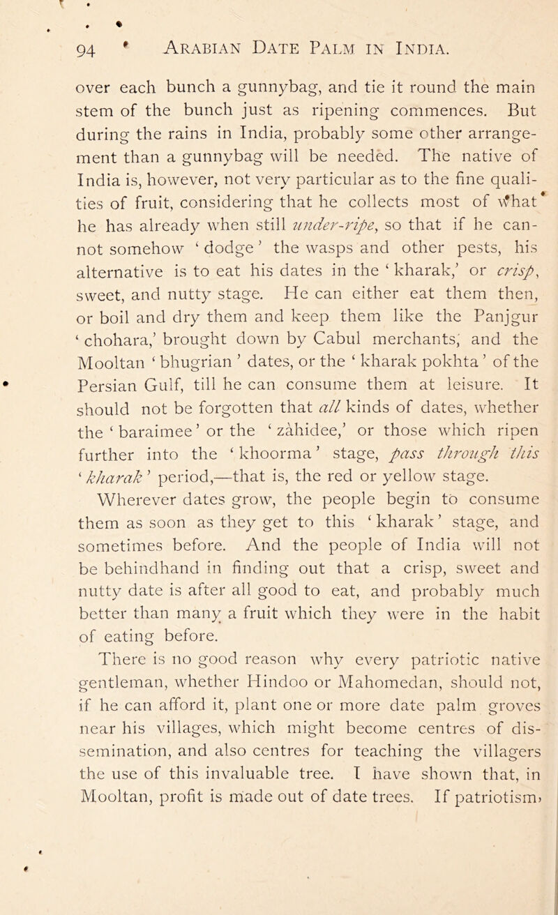 over each bunch a gunnybag, and tie it round the main stem of the bunch just as ripening commences. But during the rains in India, probably some other arrange- ment than a gunnybag will be needed. The native of India is, however, not very particular as to the fine quali- ties of fruit, considering that he collects most of \fhat* he has already when still iindei^-ripe, so that if he can- not somehow ‘ dodge ’ the wasps and other pests, his alternative is to eat his dates in the ‘ kharak,’ or crisp, sweet, and nutty stage. He can either eat them then, or boil and dry them and keep them like the Panjgur ‘ chohara,’ brought down by Cabul merchants, and the Mooltan ■ bhugrian ’ dates, or the ' kharak pokhta ’ of the Persian Gulf, till he can consume them at leisure. It should not be forgotten that all kinds of dates, whether the ‘ baraimee ’ or the ‘ zahidee,’ or those which ripen further into the ‘ khoorma ’ stage, pass through this ‘ kharak ' period,—that is, the red or yellow stage. Wherever dates grow, the people begin to consume them as soon as they get to this ‘ kharak ’ stage, and sometimes before. And the people of India will not be behindhand in finding out that a crisp, sweet and nutty date is after all good to eat, and probably much better than many a fruit which they were in the habit of eating before. There is no good reason why every patriotic native gentleman, whether Hindoo or Mahomedan, should not, if he can afford it, plant one or more date palm groves near his villages, which might become centres of dis- semination, and also centres for teaching the villagers the use of this invaluable tree. I have shown that, in Mooltan, profit is made out of date trees. If patriotism)