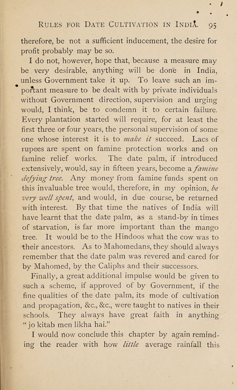 / Rules for Date Cultivation in IndiA. 95 therefore, be not a sufficient inducement, the desire for profit probably may be so. I do not, however, hope that, because a measure may be very desirable, anything will be done in India, unless Government take it up. To leave such an im- portant measure to be dealt with by private individuals without Government direction, supervision and urging would, I think, be to condemn it to certain failure. Every plantation started will require, for at least the first three or four years, the personal supervision of some one whose interest it is to make it succeed. Lacs of rupees are spent on famine protection works and on famine relief works. The date palm, if introduced extensively, would, say in fifteen years, become a famine defying tree. Any money from famine funds spent on this invaluable tree would, therefore, in my opinion, be very well spe}it^ and would, in due course, be returned with interest. By that time the natives of India will have learnt that the date palm, as a stand-by in times of starvation, is far more important than the mango tree. It would be to the Hindoos what the cow was to their ancestors. As to Mahomedans, they should always remember that the date palm was revered and cared for by Mahomed, by the Caliphs and their successors. Finally, a great additional impulse would be given to such a scheme, if approved of by Government, if the fine qualities of the date palm, its mode of cultivation and propagation, &c., &c., were taught to natives in their schools. They always have great faith in anything “ jo kitab men likha hai.” I would now conclude this chapter by again remind- ing the reader with how little average rainfall this j