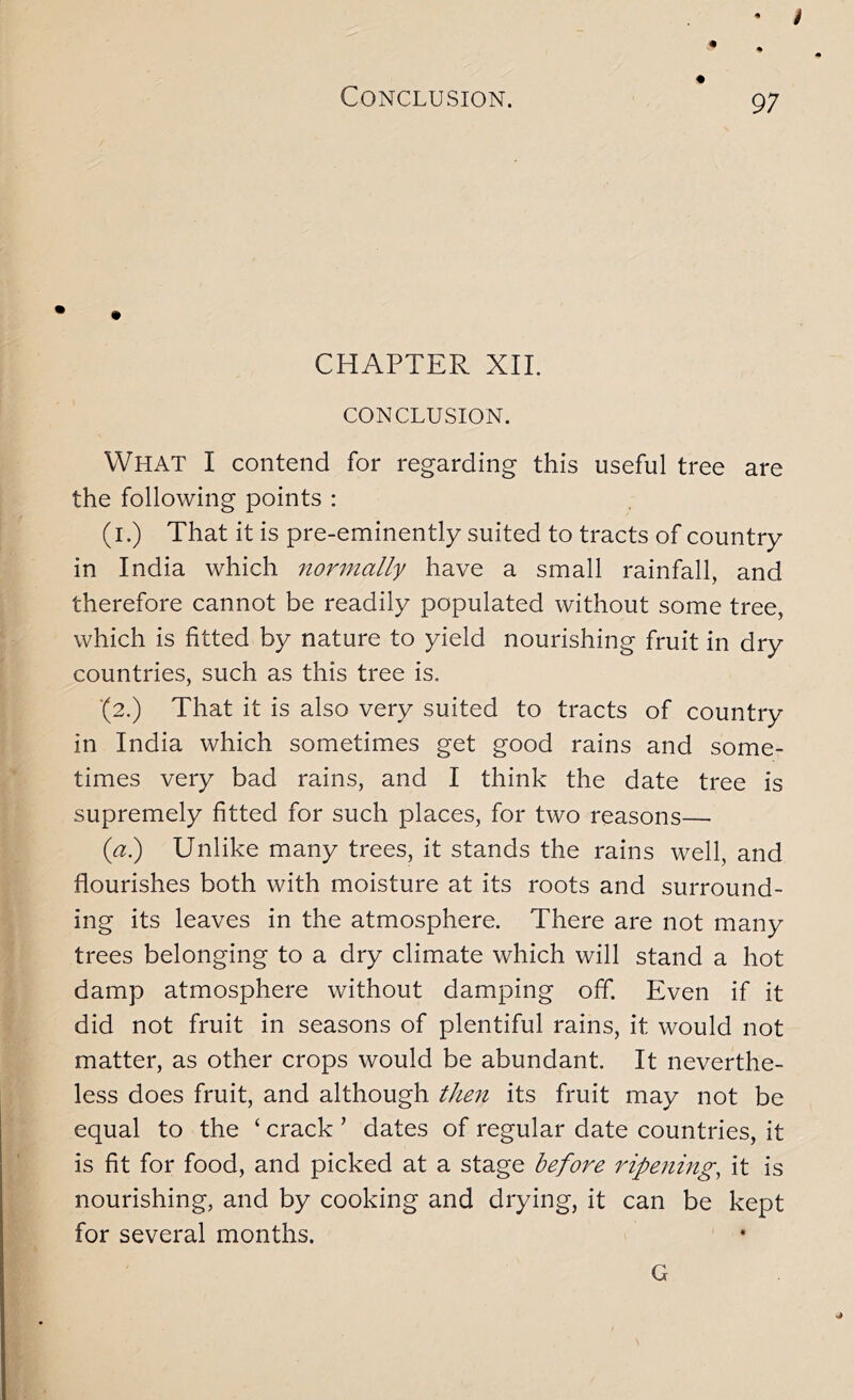 I Conclusion. 97 CHAPTER XII. CONCLUSION. What I contend for regarding this useful tree are the following points : (i.) That it is pre-eminently suited to tracts of country in India which 7ior7nally have a small rainfall, and therefore cannot be readily populated without some tree, which is fitted by nature to yield nourishing fruit in dry countries, such as this tree is. ■(2.) That it is also very suited to tracts of country in India which sometimes get good rains and some- times very bad rains, and I think the date tree is supremely fitted for such places, for two reasons— {a?) Unlike many trees, it stands the rains well, and flourishes both with moisture at its roots and surround- ing its leaves in the atmosphere. There are not many trees belonging to a dry climate which will stand a hot damp atmosphere without damping off. Even if it did not fruit in seasons of plentiful rains, it would not matter, as other crops would be abundant. It neverthe- less does fruit, and although theii its fruit may not be equal to the ‘ crack ’ dates of regular date countries, it is fit for food, and picked at a stage before ripenmg, it is nourishing, and by cooking and drying, it can be kept for several months. G