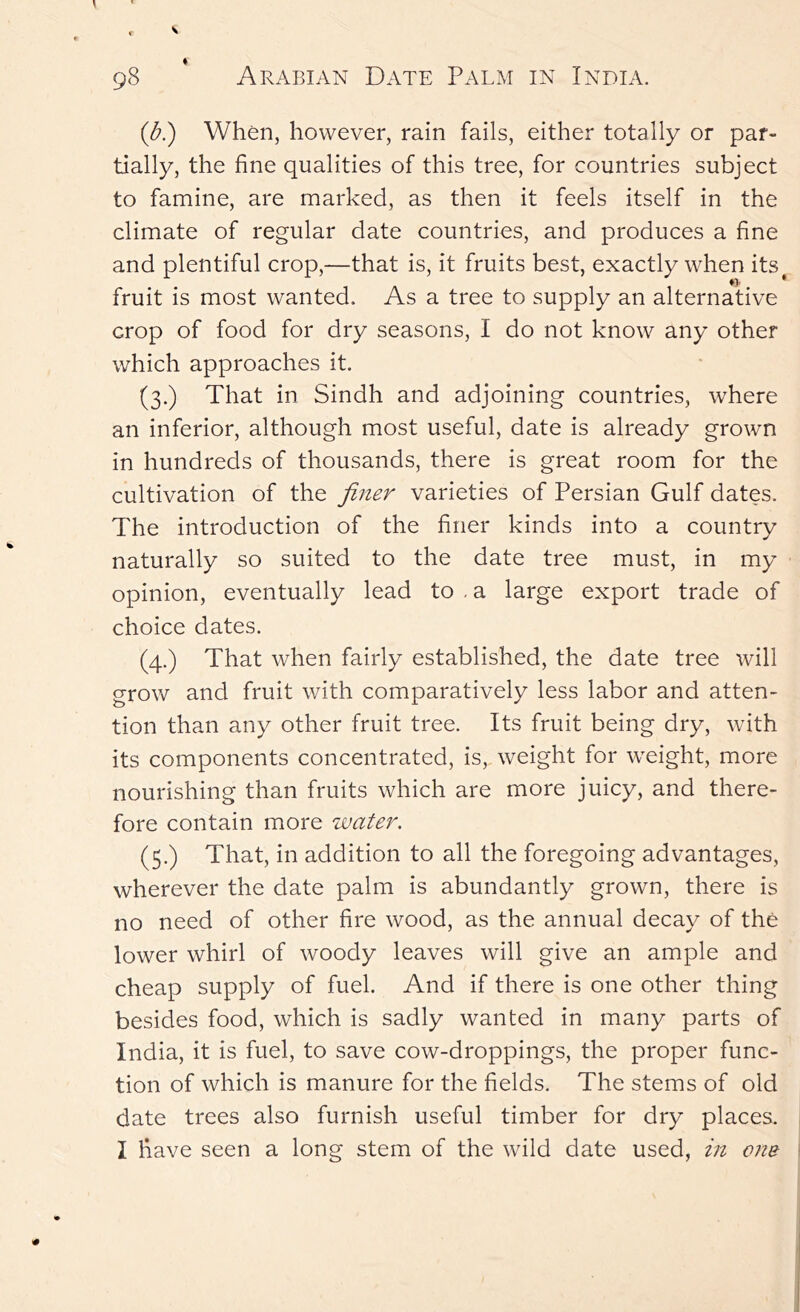 (b?) When, however, rain fails, either totally or par- tially, the fine qualities of this tree, for countries subject to famine, are marked, as then it feels itself in the climate of regular date countries, and produces a fine and fruit crop of food for dry seasons, I do not know any other which approaches it. (3.) That in Sindh and adjoining countries, where an inferior, although most useful, date is already grown in hundreds of thousands, there is great room for the cultivation of the fitter varieties of Persian Gulf dates. The introduction of the finer kinds into a country naturally so suited to the date tree must, in my opinion, eventually lead to . a large export trade of choice dates. (4.) That when fairly established, the date tree will grow and fruit with comparatively less labor and atten- tion than any other fruit tree. Its fruit being dry, with its components concentrated, is, weight for weight, more nourishing than fruits which are more juicy, and there- fore contain more water. (5.) That, in addition to all the foregoing advantages, wherever the date palm is abundantly grown, there is no need of other fire wood, as the annual decay of the lower whirl of woody leaves will give an ample and cheap supply of fuel. And if there is one other thing besides food, which is sadly wanted in many parts of India, it is fuel, to save cow-droppings, the proper func- tion of which is manure for the fields. The stems of old date trees also furnish useful timber for dry places. I have seen a long stem of the wild date used, in one plentiful crop,—that is, it fruits best, exactly when its^ is most wanted. As a tree to supply an alternative