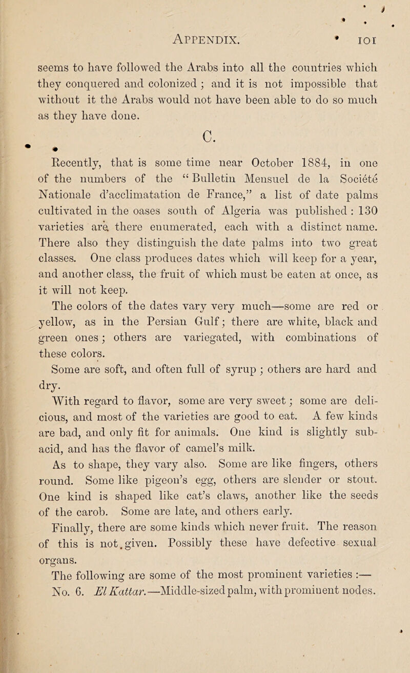 seems to have followed the Arabs into all the countries which they conquered and colonized ; and it is not impossible that without it the Arabs would not have been able to do so much as they have done. c. • Recently, that is some time near October 1884, in one of the numbers of the “ Bulletin Meiisuel de la Societe Nationale d’acclimatation de France,” a list of date palms cultivated in the oases south of Algeria was published : 130 varieties are. there enumerated, each with a distinct name. There also they distinguish the date palms into two great classes. One class produces dates which will keep for a year, and another class, the fruit of which must be eaten at once, as it will not keep. The colors of the dates vary very much—some are red or yellow, as in the Persian Gulf; there are white, black and green ones; others are variegated, with combinations of these colors. Some are soft, and often full of syrup ; others are hard and dry. With regard to flavor, some are very sweet; some are deli- cious, and most of the varieties are good to eat. A few kinds are bad, and only fit for animals. One kind is slightly sub- acid, and has the flavor of camel’s milk. As to shape, they vary also. Some are like fingers, others round. Some like pigeon’s egg, others are slender or stout. One kind is shaped like cat’s claws, another like the seeds of the carob. Some are late, and others early. Finally, there are some kinds which never fruit. The reason of this is not.given. Possibly these have defective sexual organs. The following are some of the most prominent varieties :—