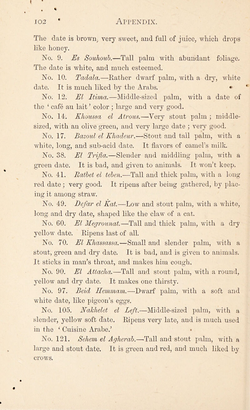 The date is brown; very sweet, and full of juice, which drops like honey. No. 9. Es Souhouh.—-Tall palm with abundant foliage. The date is white, and much esteemed. No. 10. Tadala.—Rather dwarf palm, with a dry, white date. It is much liked by the Arabs. * No. 12. El Itima.—Middle-sized palm, with a date of the ‘ cafe an lait ’ color ; large and very good. No. 14. Khoussa el Atrous.—Very stout palm ; middle- sized, with an olive green, and very large date ; very good. No. 17. Bazoul el Khadeur.—Stout and tall palm, with a white, long, and sub-acid date. It flavors of camel’s milk. No. 38. El Trifia.—Slender and middling palm, with a green date. It is bad, and given to animals. It won’t keep. No. 41. Ratbet el teben.—Tall and thick palm, wuth a long red date; very good. It ripens after being gathered, by plac- ing it among straw. No. 49. Defar el Kat—Low and stout palm, with a white, long and dry date, shaped like the claw of a cat. No. 60. El Megrounat.—Tall and thick palm, with a dry yellow date. Ripens last of all. No. 70. El Khassassa.—Small and slender palm, with a stout, green and dry date. It is bad, and is given to animals. It sticks in man’s throat, and makes him cough. No. 90. El Atiacha.—Tall and stout palm, with a round, yellow and dry date. It makes one thirsty. No. 97. Beid Hemmam.—Dwarf palm, with a soft and white date, like pigeon’s eggs. No. 105. Naklielet el Left,—Middle-sized palm, with a slender, yellow soft date. Ripens very late, and is much used in the ‘ Cuisine Arabe.’ No. 121. Sehem el Agherab.—Tall and stout palm, with a large and stout date. It is green and red, and much liked by crows.