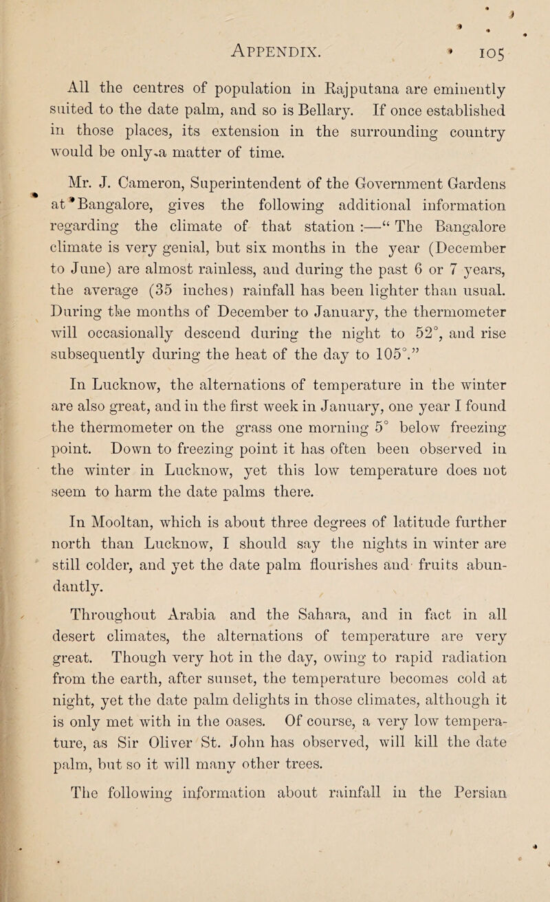 All the centres of population in Eajputana are eminently suited to the date palm, and so is Bellary. If once established in those places, its extension in the surrounding country would be only,a matter of time. Mr. J. Cameron, Superintendent of the Government Gardens at * Bangalore, gives the following additional information regarding the climate of that station :—“ The Bangalore climate is very genial, but six months in the year (December to June) are almost rainless, and during the past 6 or 7 years, the average (35 inches) rainfall has been lighter than usual. During the months of December to January, the thermometer will occasionally descend during the night to 52°, and rise subsequently during the heat of the day to 105°.” In Lucknow, the alternations of temperature in the winter are also great, and in the first week in January, one year I found the thermometer on the grass one morning 5° below freezing point. Down to freezing point it has often been observed in the winter in Lucknow, yet this low temperature does not seem to harm the date palms there. In Mooltan, which is about three degrees of latitude further north than Lucknow, I should say the nights in winter are still colder, and yet the date palm flourishes and fruits abun- dantly. Throughout Arabia and the Sahara, and in fact in all desert climates, the alternations of temperature are very great. Though very hot in the day, owing to rapid radiation from the earth, after sunset, the temperature becomes cold at night, yet the date palm delights in those climates, although it is only met with in the oases. Of course, a very low tempera- ture, as Sir Oliver St. John has observed, will kill the date palm, but so it will many other trees. The following information about rainfall in the Persian