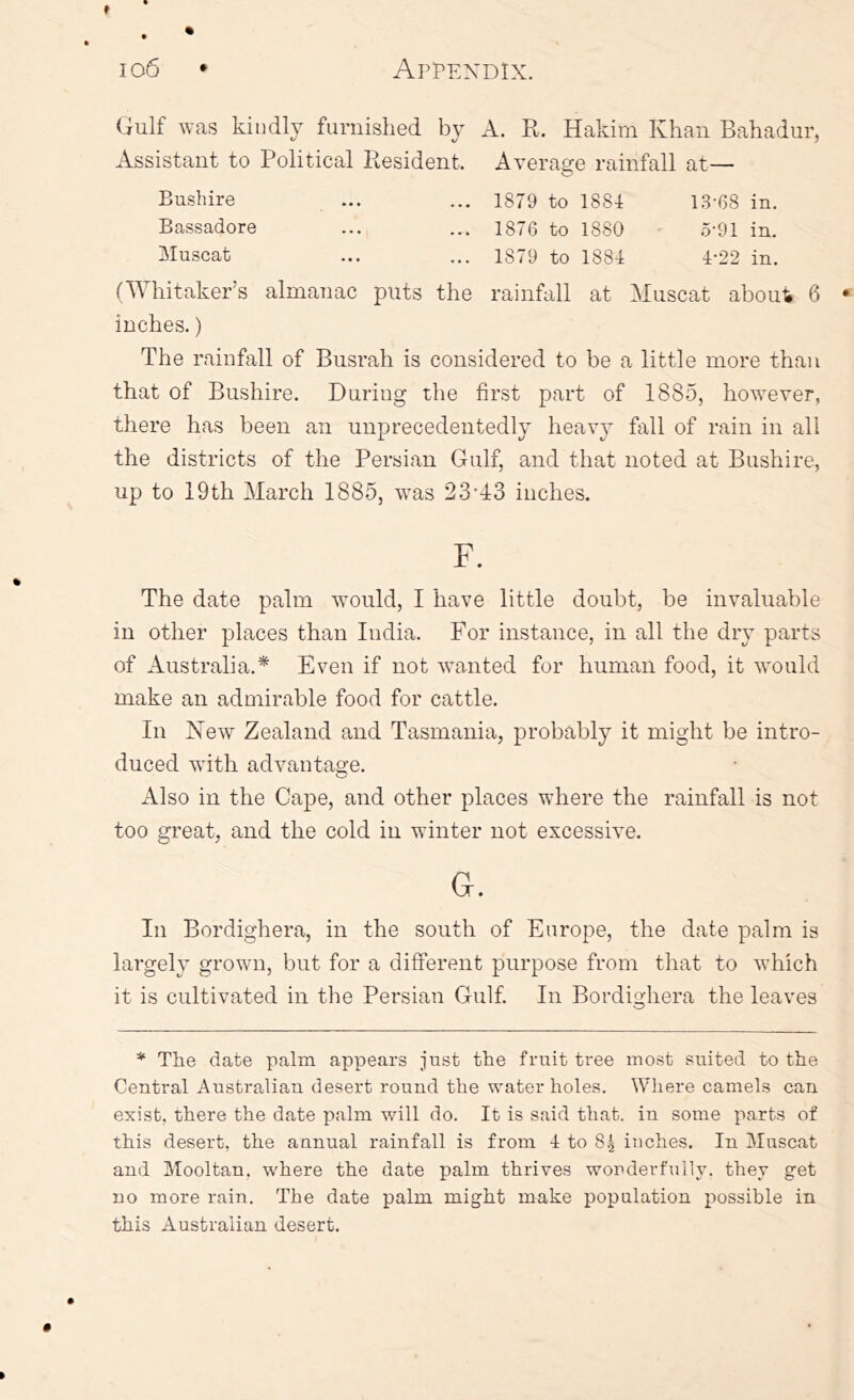 Gulf was kindly furnished by A. R. Hakim Khan Bahadur, Assistant to Political Resident. Average rainfall at— Bushire ... ... 1879 to 1884 13-68 in. Bassadore ... ... 1876 to 1880 .5-91 in. Muscat ... ... 1879 to 1884 4-22 in. (Whitaker’s almanac puts the rainfall at Muscat abou4 6 inches.) The rainfall of Busrah is considered to be a little more than that of Bushire. During the first part of 1885, however, there has been an unprecedentedly heavy fall of rain in all the districts of the Persian Gulf, and that noted at Bushire, up to 19th March 1885, wms 23-1:3 inches. F. The date palm would, I have little doubt, be invaluable in other places than India. For instance, in all the dry parts of Australia.* Even if not wanted for human food, it wmuld make an admirable food for cattle. In New Zealand and Tasmania, probably it might be intro- duced with advantage. Also in the Cape, and other places where the rainfall is not too great, and the cold in winter not excessive. G. In Bordighera, in the south of Europe, the date palm is largely grown, but for a different purpose from that to which it is cultivated in the Persian Gulf In Bordighera the leaves * The date palm appears just the fruit tree most suited to the Central Australian desert round the water holes. Wliere camels can exist, there the date palm will do. It is said that, in some parts of this desert, the annual rainfall is from 4 to 85 inches. In Muscat and Mooltan. where the date palm thrives wonderfully, they get no more rain. The date palm might make population possible in this Australian desert.