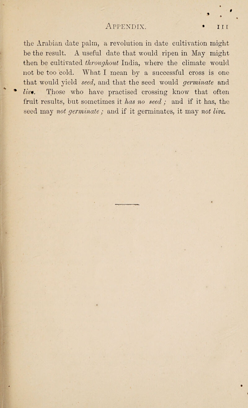 0 Appendix. • in the iirabian date palm, a revolution in date cultivation might be the result. A useful date that would ripen in May might then be cultivated througho^it India, where the climate would not be too cold. What I mean by a successful cross is one that would yield seed, and that the seed would germinate and • Those who have practised crossing know that often fruit results, but sometimes it has no seed ; and if it has, the seed may not germinate ; and if it germinates, it may not live.