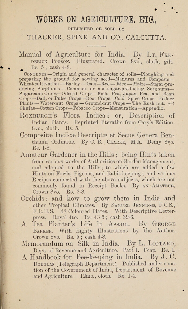 WOEKS ON AGEICULTUEE, ET0., PUBLISHED OR SOLD BY THACKER, SPINK AND CO, CALCUTTA. Manual of Agriculture for India. By Lt. Fre- derick PoGsoN. Illustrated. Crown 8vo., cloth, gilt. Rs. 5 ; cash 4-8. • ’ Contents.—Origin and general character of soils—Ploughing and preparing the ground for sowing seed—Manures and Composts— Wheat cultivation — Barley — Oats—Rye — Rice — Maize—Sugar-pro- ducing Sorghums — Common, or non-sugar-producing Sorghums— Sugarcane Crops—Oilseed Crops—Field Pea, Japan Pea, and Bean Crops—Dali, or Pulse Crops—Root Crops—Cold Spice Crops—Fodder Plants — Water-nut Crops — Ground-nut Crops — The Rush-nut. vel Chufas—Cotton Crops—Tobacco Crops—Mensuration—Appendix. Koxburgh’s Flora Indica; or, Description of Indian Plants. Reprinted literatim from Cary’s Edition. 8vo., cloth. Rs. 5. Composita3 Indicte Descriptte et Secus Genera Ben- thamii Ordinatse. By C. B. Clarke, M.A. Demy 8yo. Re. 1-8. Amateur Gardener in the Hills ; being Hints taken from various works of Authorities on Carden Management, and adapted to the Hills; to which are added a few Hints on Fowls, Pigeons, and Rabit-keeping; and various Recipes connected with the above subjects, which are not commonly found in Receipt Books. By an Amateur. Crown 8vo. Rs. 2-8. Orchids: and how to grow them in India and other Tropical Climates. By Samuel Jennings, F.C.S., F.R.H.S. 48 Coloured Plates. With Descriptive Letter- press. Royal 4to. Rs. 43-5 ; cash 39-6. A Tea Planter’s Life in Assam. By George Barker. With Eighty Illustrations by the Author. Crown 8vo. Rs. 5 ; cash 4-8. Memorandum on Silk in India. By L. Liotard, Dept, of Revenue and Agriculture. Part I. Fcap. Re. 1. A Handbook for Bee-keeping in India. By J. C. Douglas (Telegraph Department). Published under sanc- tion of the Government of India, Department of Revenue and Agriculture. 12mo., cloth. Re. 1-4.