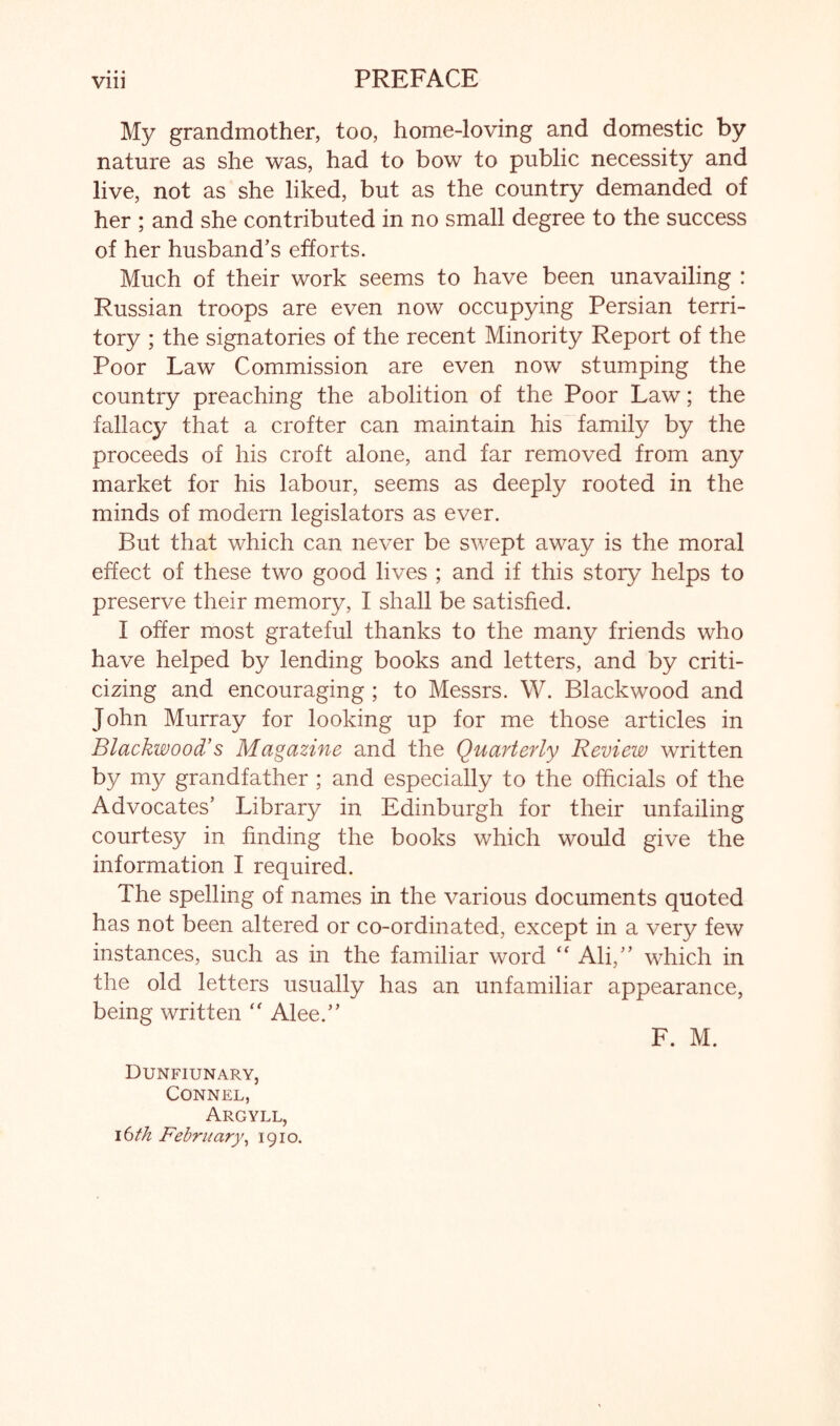 My grandmother, too, home-loving and domestic by nature as she was, had to bow to public necessity and live, not as she liked, but as the country demanded of her ; and she contributed in no small degree to the success of her husband’s efforts. Much of their work seems to have been unavailing : Russian troops are even now occupying Persian terri- tory ; the signatories of the recent Minority Report of the Poor Law Commission are even now stumping the country preaching the abolition of the Poor Law; the fallacy that a crofter can maintain his family by the proceeds of his croft alone, and far removed from any market for his labour, seems as deeply rooted in the minds of modern legislators as ever. But that which can never be swept away is the moral effect of these two good lives ; and if this story helps to preserve their memory, I shall be satisfied. I offer most grateful thanks to the many friends who have helped by lending books and letters, and by criti- cizing and encouraging ; to Messrs. W. Blackwood and John Murray for looking up for me those articles in Blackwood’s Magazine and the Quarterly Review written by my grandfather ; and especially to the officials of the Advocates’ Library in Edinburgh for their unfailing courtesy in finding the books which would give the information I required. The spelling of names in the various documents quoted has not been altered or co-ordinated, except in a very few instances, such as in the familiar word Ali,” which in the old letters usually has an unfamiliar appearance, being written '' Alee.” F. M. Dunfiunary, CONNEL, Argyll, ibth February^ 1910.