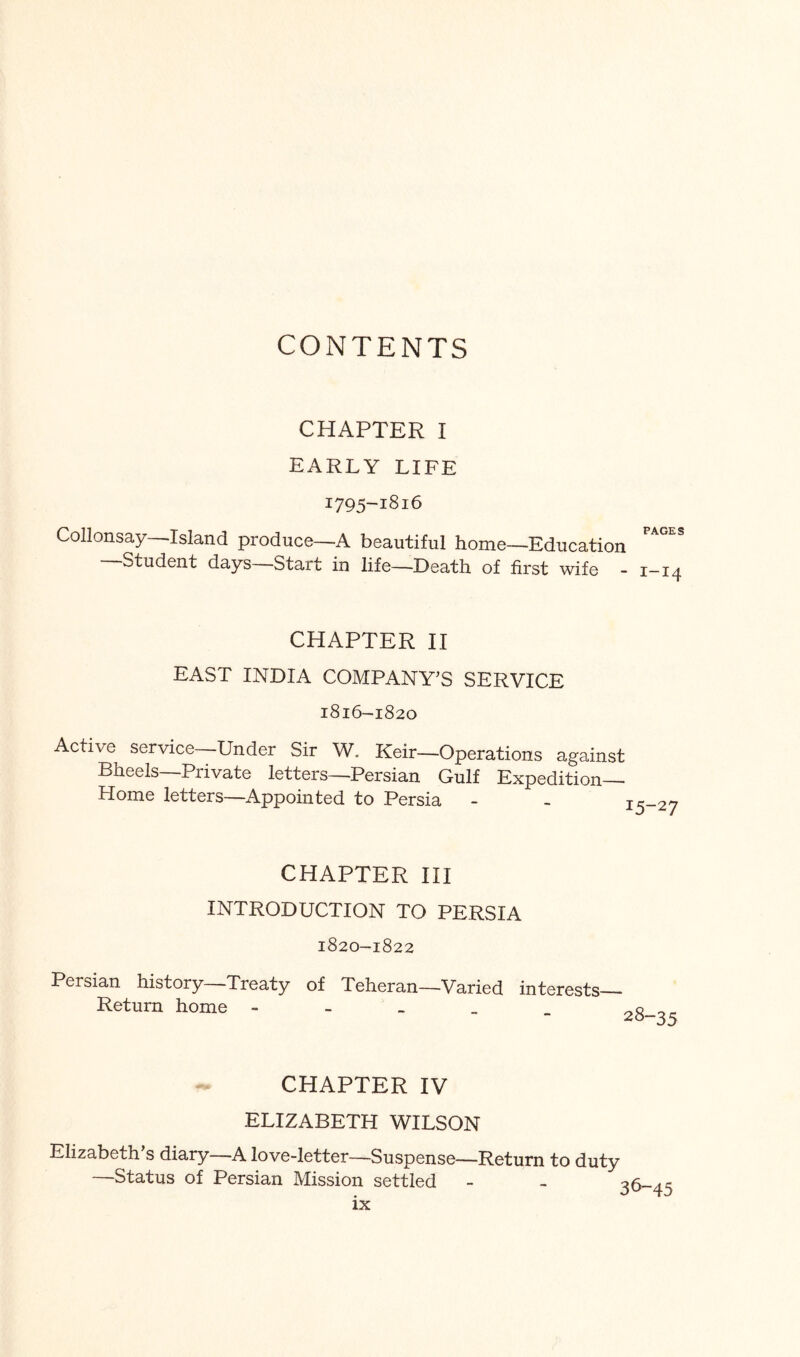 CONTENTS CHAPTER I EARLY LIFE 1795-1816 Collonsay Island produce—A beautiful home—Education Student days Start in life—Death of first wife - i—14 CHAPTER H EAST INDIA COMPANY’S SERVICE 1816-1820 Active service Under Sir W, Keir—Operations against Bheels—Private letters—Persian Gulf Expedition- Home letters—Appointed to Persia - CHAPTER HI INTRODUCTION TO PERSIA 1820-1822 Persian history—Treaty of Teheran—Varied interests— Return home - - - _ CHAPTER IV ELIZABETH WILSON Elizabeth s diary—A love-letter—Suspense—Return to duty —Status of Persian Mission settled 36-45