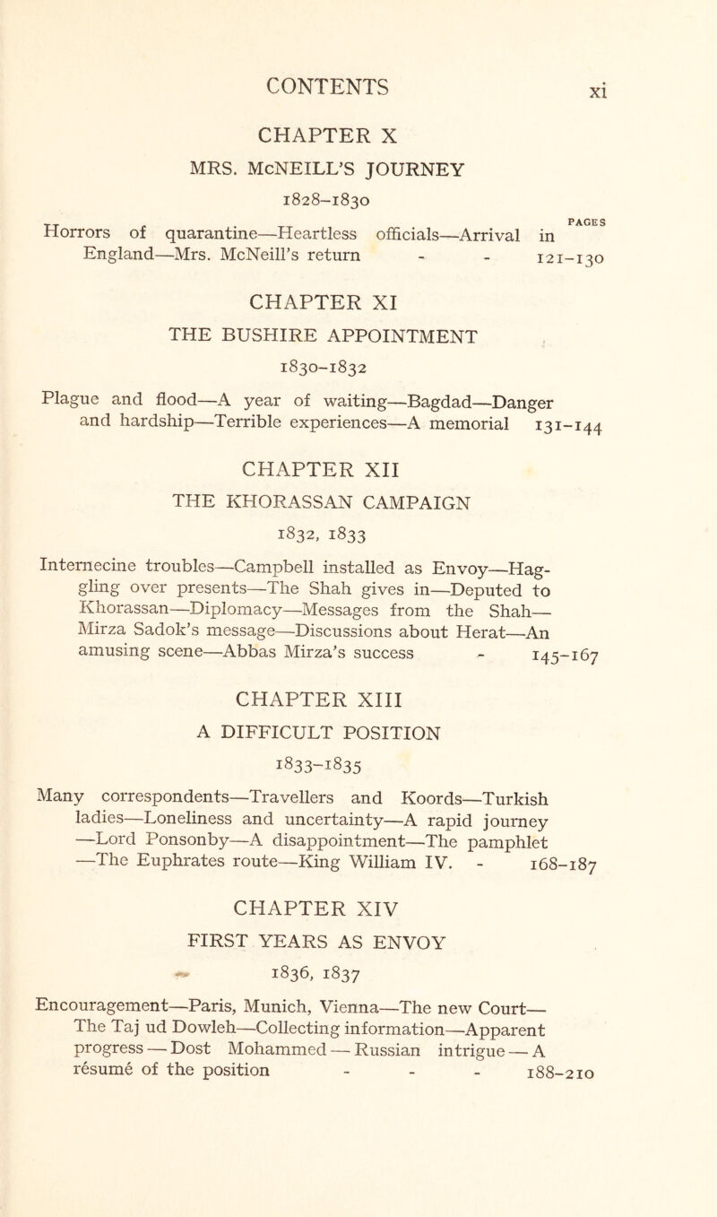 XI CHAPTER X MRS. MCNEILL’S JOURNEY 1828-1830 Horrors of quarantine—Heartless officials—Arrival England—Mrs. McNeill’s return PAGES in 121-130 CHAPTER XI THE BUSHIRE APPOINTMENT 1830-1832 Plague and flood—A year of waiting—Bagdad—Danger and hardship—Terrible experiences—A memorial 131-144 CHAPTER XH THE KHORASSAN CAMPAIGN 1832, 1833 Internecine troubles—Campbell installed as Envoy—Hag- gling over presents—The Shah gives in—Deputed to Khorassan—Diplomacy—Messages from the Shah— Mirza Sadok’s message—Discussions about Herat—An amusing scene—Abbas Mirza’s success - 145-167 CHAPTER XHI A DIFFICULT POSITION 1833-1835 Many correspondents—Travellers and Koords—Turkish ladies—Loneliness and uncertainty—A rapid journey —Lord Ponsonby—A disappointment—The pamphlet —The Euphrates route—King William IV. - 168-187 CHAPTER XIV FIRST YEARS AS ENVOY 1836, 1837 Encouragement—Paris, Munich, Vienna—The new Court— The Taj ud Dowleh—Collecting information—Apparent progress — Dost Mohammed — Russian intrigue — A resume of the position - - - 188-210