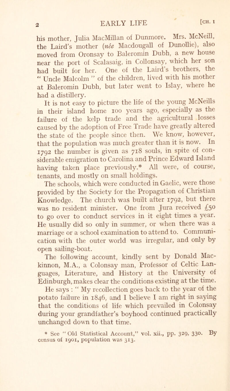 his mother, Julia. MacMillan of Dunmore. Mrs. McNeill, the Laird’s mother (nee Macdougall of Dunollie), also moved from Oronsay to Baleromin Dubh, a new house near the port of Scalasaig, in Collonsay, which her son had built for her. One of the Laird s brothers, the Uncle Malcolm  of the children, lived with his mother at Baleromin Dubh, but later went to Islay, where he had a distillery. It is not easy to picture the life of the young McNeills in their island home lOO years ago, especially as the failure of the kelp trade and the agricultural losses caused by the adoption of Free Trade have greatly altered the state of the people since then. We know, however, that the population was much greater than it is now. In 1792 the number is given as 718 souls, in spite of con- siderable emigration to Carolina and Prince Edward Island having taken place previously.* All were, of course, tenants, and mostly on small holdings. The schools, which were conducted in Gaelic, were those provided by the Society for the Propagation of Christian Knowledge. The church was built after 1792, but there was no resident minister. One from Jura received £5® to go over to conduct services in it eight times a year. He usually did so only in summer, or when there was a marriage or a school examination to attend to. Communi- cation with the outer world was irregular, and only by open sailing-boat. The following account, kindly sent by Donald Mac- kinnon, M.A., a Colonsay man. Professor of Celtic Lan- guages, Literature, and History at the University of Edinburgh, makes clear the conditions existing at the time. He says : “ My recollection goes back to the year of the potato failure in 1846, and I believe I am right in saying that the conditions of life which prevailed in Colonsay during your grandfather’s boyhood continued practically unchanged down to that time. * See “ Old Statistical Account,” vol. xii., pp. 329, 330. By census of 1901, population was 313.