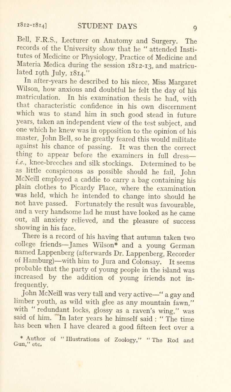 Bell, F.R.S., Lecturer on Anatomy and Surgery. The records of the University show that he attended Insti- tutes of Medicine or Physiology, Practice of Medicine and Materia Medica during the session 1812-13, and matricu- lated 19th July, 1814.” In after-years he described to his niece. Miss Margaret Wilson, how anxious and doubtful he felt the day of his matriculation. In his examination thesis he had, with that characteristic confidence in his own discernment which was to stand him in such good stead in future years, taken an independent view of the test subject, and one which he knew was in opposition to the opinion of his master, John Bell, so he greatly feared this would militate against his chance of passing. It was then the correct thing to appear before the examiners in full dress— i.e., knee-breeches and silk stockings. Determined to be as little conspicuous as possible should he fail, John McNeill employed a caddie to carry a bag containing his plain clothes to Picardy Place, where the examination was held, which he intended to change into should he not have passed. Fortunately the result was favourable, and a very handsome lad he must have looked as he came out, all anxiety relieved, and the pleasure of success showing in his face. There is a record of his having that autumn taken two college friends—James Wilson* and a young German named Lappenberg (afterwards Dr. Lappenberg, Recorder of Hamburg)—with him to Jura and Colonsay. It seems probable that the party of young people in the island was increased by the addition of young friends not in- frequently. John McNeill was very tall and very active—'' a gay and limber youth, as wild with glee as any mountain fawn,' with redundant locks, glossy as a raven's wing, was said of him. In later years he himself said : '' The time has been when I have cleared a good fifteen feet over a * Author of “ Illustrations of Zoology,” “ The Rod and Gun,” etcr