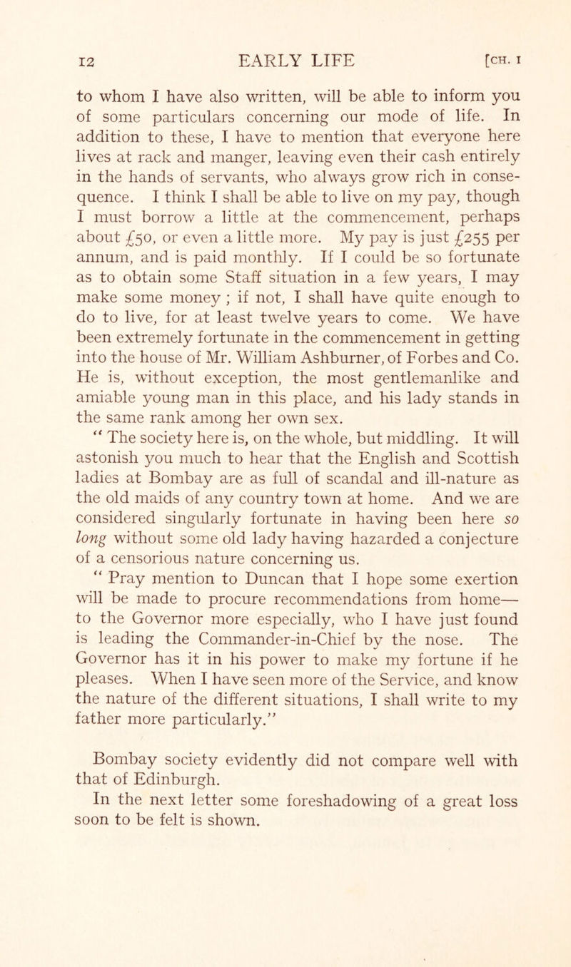 to whom I have also written, will be able to inform you of some particulars concerning our mode of life. In addition to these, I have to mention that everyone here lives at rack and manger, leaving even their cash entirely in the hands of servants, who always grow rich in conse- quence. I think I shall be able to live on my pay, though I must borrow a little at the commencement, perhaps about £50, or even a little more. My pay is just £2^^ per annum, and is paid monthly. If I could be so fortunate as to obtain some Staff situation in a few years, I may make some money ; if not, I shall have quite enough to do to live, for at least twelve years to come. We have been extremely fortunate in the commencement in getting into the house of Mr. William Ashburner, of Forbes and Co. He is, without exception, the most gentlemanlike and amiable young man in this place, and his lady stands in the same rank among her own sex. The society here is, on the whole, but middling. It will astonish you much to hear that the English and Scottish ladies at Bombay are as full of scandal and ill-nature as the old maids of any country town at home. And we are considered singularly fortunate in having been here so long without some old lady having hazarded a conjecture of a censorious nature concerning us. Pray mention to Duncan that I hope some exertion will be made to procure recommendations from home— to the Governor more especially, who I have just found is leading the Commander-in-Chief by the nose. The Governor has it in his power to make my fortune if he pleases. When I have seen more of the Service, and know the nature of the different situations, I shall write to my father more particularly.” Bombay society evidently did not compare well with that of Edinburgh. In the next letter some foreshadowing of a great loss soon to be felt is shown.