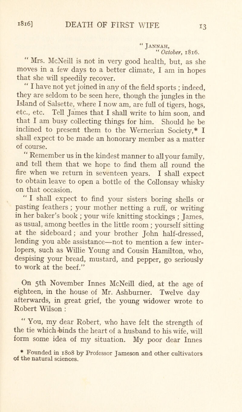 DEATH OF FIRST WIFE 1816] “ Jannah, “ October, 1816. Mrs. McNeill is not in very good health, but, as she moves in a few days to a better climate, I am in hopes that she will speedily recover. I have not yet joined in any of the field sports ; indeed, they are seldom to be seen here, though the jungles in the Island of Salsette, where I now am, are full of tigers, hogs, etc., etc. Tell James that I shall write to him soon, and that I am busy collecting things for him. Should he be inclined to present them to the Wernerian Society,* I shall expect to be made an honorary member as a matter of course. “ Remember us in the kindest manner to all your family, and tell them that we hope to find them all round the fire when we return in seventeen years. I shall expect to obtain leave to open a bottle of the Collonsay whisky on that occasion. I shall expect to find your sisters boring shells or pasting feathers ; your mother netting a ruff, or writing in her baker’s book ; your wife knitting stockings ; James, as usual, among beetles in the little room ; yourself sitting at the sideboard; and your brother John half-dressed, lending you able assistance—not to mention a few inter- lopers, such as Willie Young and Cousin Hamilton, who, despising your bread, mustard, and pepper, go seriously to work at the beef.” On 5th November Innes McNeill died, at the age of eighteen, in the house of Mr. Ashburner. Twelve day afterwards, in great grief, the young widower wrote to Robert Wilson : You, my dear Robert, who have felt the strength of the tie which binds the heart of a husband to his wife, will form some idea of my situation. My poor dear Innes * Founded in 1808 by Professor Jameson and other cultivators of the natural sciences.