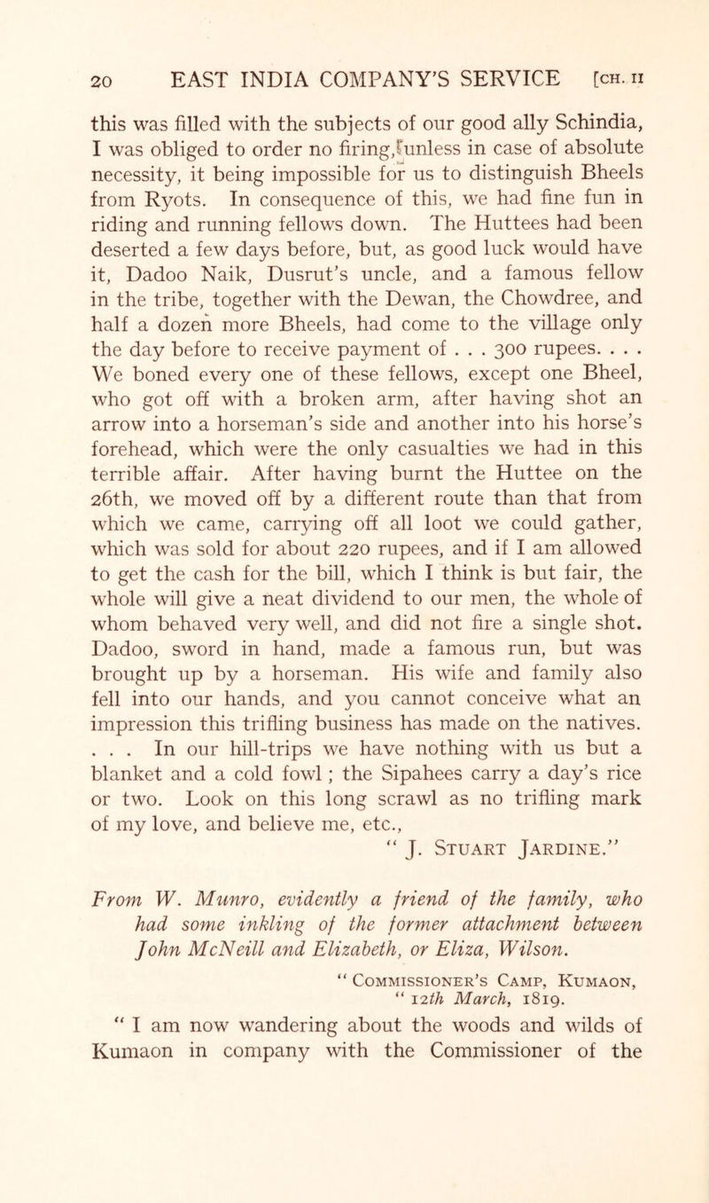 this was filled with the subjects of our good ally Schindia, I was obliged to order no firing,Tunless in case of absolute necessity, it being impossible for us to distinguish Bheels from Ryots. In consequence of this, we had fine fun in riding and running fellows down. The Huttees had been deserted a few days before, but, as good luck would have it, Dadoo Naik, Dusrut’s uncle, and a famous fellow in the tribe, together with the Dewan, the Chowdree, and half a dozen more Bheels, had come to the village only the day before to receive payment of . . . 300 rupees. . . . We boned every one of these fellows, except one Bheel, who got off with a broken arm, after having shot an arrow into a horseman's side and another into his horse's forehead, which were the only casualties we had in this terrible affair. After having burnt the Huttee on the 26th, we moved off by a different route than that from which we came, carrying off all loot we could gather, which was sold for about 220 rupees, and if I am allowed to get the cash for the bill, which I think is but fair, the whole will give a neat dividend to our men, the whole of whom behaved very well, and did not fire a single shot. Dadoo, sword in hand, made a famous run, but was brought up by a horseman. His wife and family also fell into our hands, and you cannot conceive what an impression this trifling business has made on the natives. . . . In our hill-trips we have nothing with us but a blanket and a cold fowl; the Sipahees carry a day's rice or two. Look on this long scrawl as no trifling mark of my love, and believe me, etc., “ J. Stuart Jardine. From W. Munro, evidently a friend of the family, who had some inkling of the former attachment between John McNeill and Elizabeth, or Eliza, Wilson. “ Commissioner’s Camp, Kumaon, “ 12th March, 1819. I am now wandering about the woods and wilds of Kumaon in company with the Commissioner of the