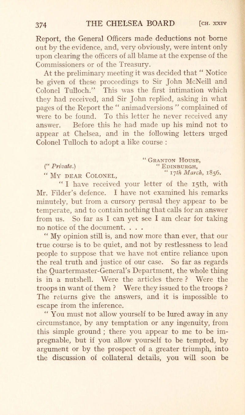 Report, the General Officers made deductions not borne out by the evidence, and, very obviously, were intent only upon clearing the officers of all blame at the expense of the Commissioners or of the Treasury. At the preliminary meeting it was decided thatNotice be given of these proceedings to Sir John McNeill and Colonel Tulloch.'’ This was the first intimation which they had received, and Sir John replied, asking in what pages of the Report the “ animadversions complained of were to be found. To this letter he never received any answer. Before this he had made up his mind not to appear at Chelsea, and in the following letters urged Colonel Tulloch to adopt a like course : “ Granton House, “ Edinburgh, “ I'jth March, 1856. {“ Private.) “ My dear Colonel, “ I have received your letter of the 15th, with Mr. Filder’s defence. I have not examined his remarks minutely, but from a cursory perusal they appear to be temperate, and to contain nothing that calls for an answer from us. So far as I can yet see I am clear for taking no notice of the document. . . . My opinion still is, and now more than ever, that our true course is to be quiet, and not by restlessness to lead people to suppose that we have not entire reliance upon the real truth and justice of our case. So far as regards the Quartermaster-General’s Department, the whole thing is in a nutshell. Were the articles there ? Were the troops in want of them ? Were they issued to the troops ? The returns give the answers, and it is impossible to escape from the inference. “You must not allow yourself to be lured away in any circumstance, by any temptation or any ingenuity, from this simple ground ; there you appear to me to be im- pregnable, but if you allow yourself to be tempted, by argument or by the prospect of a greater triumph, into the discussion of collateral details, you will soon be