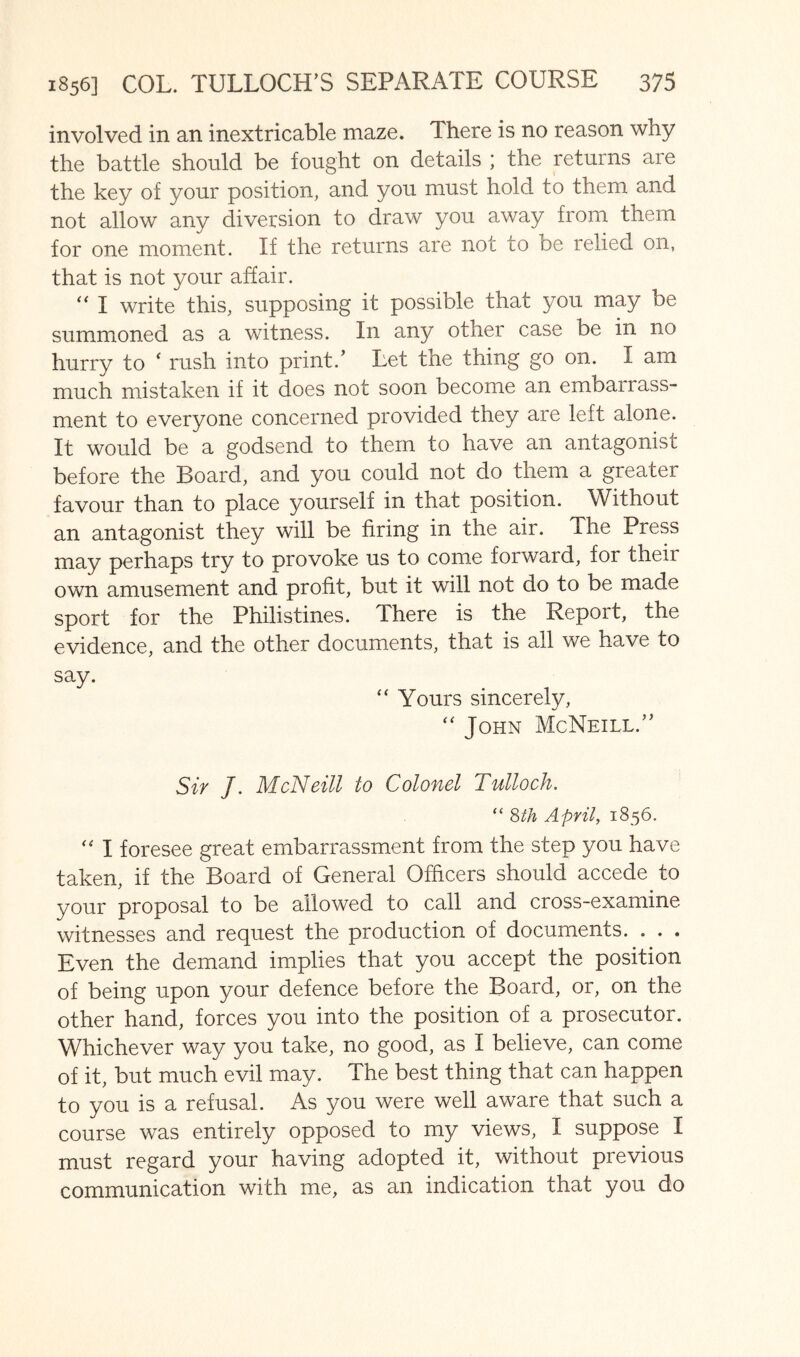 involved in an inextricable maze. There is no reason why the battle should be fought on details ; the returns are the key of your position, and you must hold to them and not allow any diversion to draw you away from them for one moment. If the returns are not to be relied on, that is not your affair. I write this, supposing it possible that you may be summoned as a witness. In any other case be in no hurry to ' rush into print.' Let the thing go on. I am much mistaken if it does not soon become an embairass- ment to everyone concerned provided they are left alone. It would be a godsend to them to have an antagonist before the Board, and you could not do them a greater favour than to place yourself in that position. Without an antagonist they will be firing in the air. The Press may perhaps try to provoke us to come forward, for their own amusement and profit, but it will not do to be made sport for the Philistines. There is the Report, the evidence, and the other documents, that is all we have to say. “ Yours sincerely, “ John McNeill. Sir 7. McNeill to Colonel Tulloch. “ Sth April, 1856. I foresee great embarrassment from the step you have taken, if the Board of General Officers should accede to your proposal to be allowed to call and cross-examine witnesses and request the production of documents. . . . Even the demand implies that you accept the position of being upon your defence before the Board, or, on the other hand, forces you into the position of a prosecutor. Whichever way you take, no good, as I believe, can come of it, but much evil may. The best thing that can happen to you is a refusal. As you were well aware that such a course was entirely opposed to my views, I suppose I must regard your having adopted it, without previous communication with me, as an indication that you do
