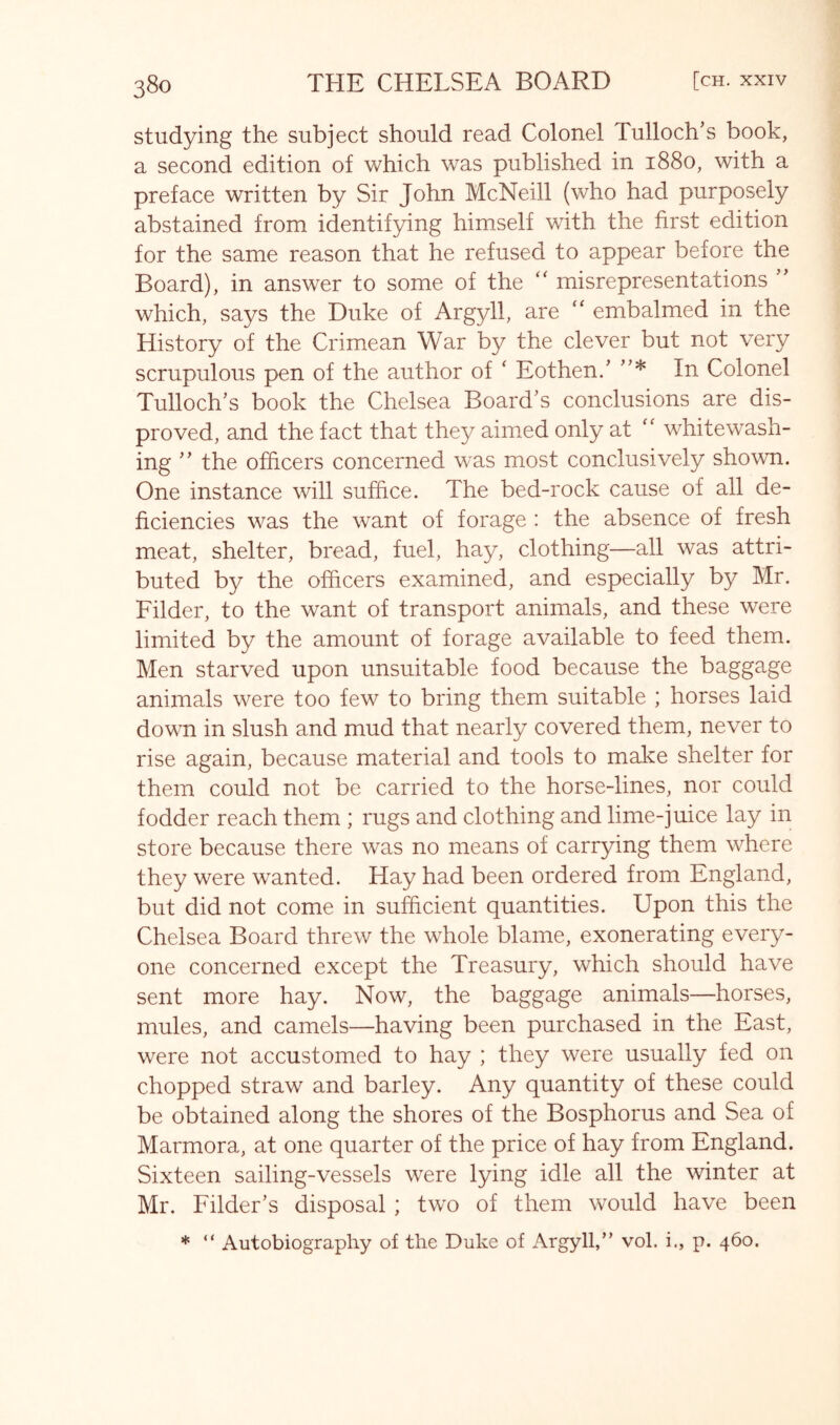 studying the subject should read Colonel Tulloch’s book, a second edition of which was published in 1880, with a preface written by Sir John McNeill (who had purposely abstained from identifying himself with the first edition for the same reason that he refused to appear before the Board), in answer to some of the misrepresentations which, says the Duke of Argyll, are “ embalmed in the History of the Crimean War by the clever but not very scrupulous pen of the author of ‘ Eothen/ In Colonel Tulloch’s book the Chelsea Board’s conclusions are dis- proved, and the fact that they aimed only at whitewash- ing ” the officers concerned was most conclusively shown. One instance will suffice. The bed-rock cause of all de- ficiencies was the want of forage : the absence of fresh meat, shelter, bread, fuel, hay, clothing—all was attri- buted by the officers examined, and especially by Mr. Filder, to the want of transport animals, and these were limited by the amount of forage available to feed them. Men starved upon unsuitable food because the baggage animals were too few to bring them suitable ; horses laid down in slush and mud that nearly covered them, never to rise again, because material and tools to make shelter for them could not be carried to the horse-lines, nor could fodder reach them ; rugs and clothing and lime-juice lay in store because there was no means of carrying them where they were wanted. Hay had been ordered from England, but did not come in sufficient quantities. Upon this the Chelsea Board threw the whole blame, exonerating every- one concerned except the Treasury, which should have sent more hay. Now, the baggage animals—horses, mules, and camels—having been purchased in the East, were not accustomed to hay ; they were usually fed on chopped straw and barley. Any quantity of these could be obtained along the shores of the Bosphorus and Sea of Marmora, at one quarter of the price of hay from England. Sixteen sailing-vessels were lying idle all the winter at Mr. Filder’s disposal; two of them would have been * “ Autobiography of the Duke of x\rgyll,” vol. i., p. 460.