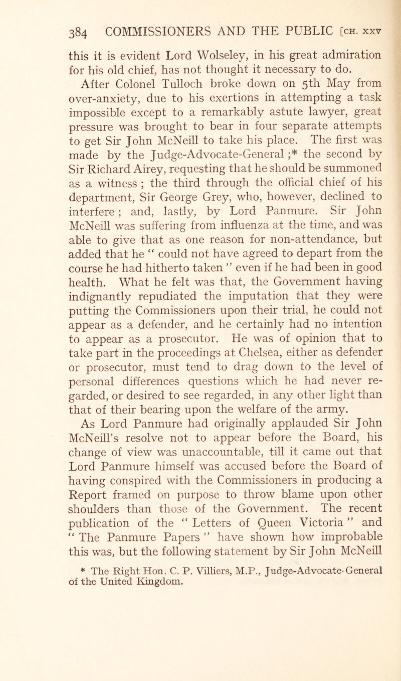 this it is evident Lord Wolseley, in his great admiration for his old chief, has not thought it necessary to do. After Colonel Tulloch broke down on 5th May from over-anxiety, due to his exertions in attempting a task impossible except to a remarkably astute lawyer, great pressure was brought to bear in four separate attempts to get Sir John McNeill to take his place. The first was made by the Judge-Advocate-General ;* the second by Sir Richard Airey, requesting that he should be summoned as a witness ; the third through the official chief of his department. Sir George Grey, who, however, declined to interfere; and, lastly, by Lord Panmure. Sir John McNeill was suffering from influenza at the time, and was able to give that as one reason for non-attendance, but added that he could not have agreed to depart from the course he had hitherto taken ” even if he had been in good health. What he felt was that, the Government having indignantly repudiated the imputation that they were putting the Commissioners upon their trial, he could not appear as a defender, and he certainly had no intention to appear as a prosecutor. He was of opinion that to take part in the proceedings at Chelsea, either as defender or prosecutor, must tend to drag down to the level of personal differences questions which he had never re- garded, or desired to see regarded, in any other light than that of their bearing upon the welfare of the army. As Lord Panmure had originally applauded Sir John McNeill’s resolve not to appear before the Board, his change of view was unaccountable, till it came out that Lord Panmure himself was accused before the Board of having conspired with the Commissioners in producing a Report framed on purpose to throw blame upon other shoulders than those of the Government. The recent publication of the “ Letters of Queen Victoria ” and The Panmure Papers ” have shown how improbable this was, but the following statement by Sir John McNeill * The Right Hon. C. P. Villiers, M.P., Judge-Advocate^General of the United Kingdom.