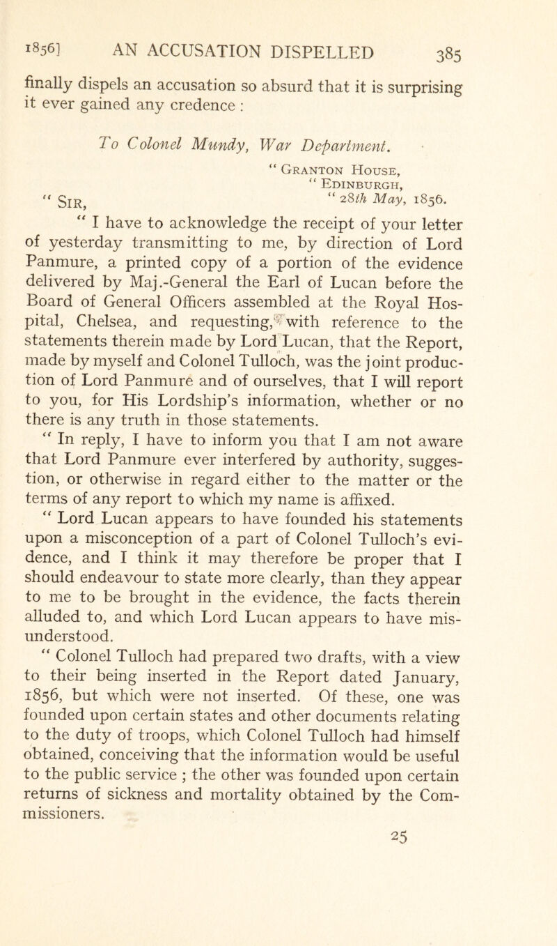 finally dispels an accusation so absurd that it is surprising it ever gained any credence : To Colonel Mundy, War Department. “ Granton House, “ Edinburgh, “ 2,Sth May, 1856. '' I have to acknowledge the receipt of your letter of yesterday transmitting to me, by direction of Lord Panmure, a printed copy of a portion of the evidence delivered by Maj .-General the Earl of Lucan before the Board of General Officers assembled at the Royal Hos- pital, Chelsea, and requesting,’^ with reference to the statements therein made by Lord Lucan, that the Report, made by myself and Colonel Tulloch, was the joint produc- tion of Lord Panmure and of ourselves, that I will report to you, for His Lordship’s information, whether or no there is any truth in those statements. '' In reply, I have to inform you that I am not aware that Lord Panmure ever interfered by authority, sugges- tion, or otherwise in regard either to the matter or the terms of any report to which my name is affixed. '' Lord Lucan appears to have founded his statements upon a misconception of a part of Colonel Tulloch’s evi- dence, and I think it may therefore be proper that I should endeavour to state more clearly, than they appear to me to be brought in the evidence, the facts therein alluded to, and which Lord Lucan appears to have mis- understood. '' Colonel Tulloch had prepared two drafts, with a view to their being inserted in the Report dated January, 1856, but which were not inserted. Of these, one was founded upon certain states and other documents relating to the duty of troops, which Colonel Tulloch had himself obtained, conceiving that the information would be useful to the public service ; the other was founded upon certain returns of sickness and mortality obtained by the Com- missioners. 25