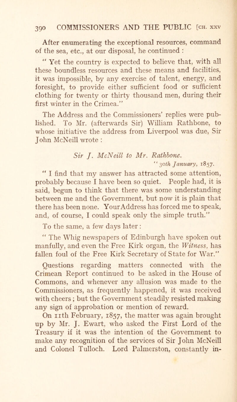 After enumerating the exceptional resources, command of the sea, etc., at our disposal, he continued : Yet the country is expected to believe that, with all these boundless resources and these means and facilities, it was impossible, by any exercise of talent, energy, and foresight, to provide either sufficient food or sufficient clothing for twenty or thirty thousand men, during their first winter in the Crimea.'’ The Address and the Commissioners’ replies were pub- lished. To Mr. (afterwards Sir) William Rathbone, to whose initiative the address from Liverpool was due. Sir John McNeill wrote : Sir J. McNeill to Mr. Rathbone. “ ^oth January, 1857. “ I find that my answer has attracted some attention, probably because I have been so quiet. People had, it is said, begun to think that there was some understanding between me and the Government, but now it is plain that there has been none. Your Address has forced me to speak, and, of course, I could speak only the simple truth.” To the same, a few days later: '' The Whig newspapers of Edinburgh have spoken out manfully, and even the Free Kirk organ, the Witness, has fallen foul of the Free Kirk Secretary of State for War.” Questions regarding matters connected with the Crimean Report continued to be asked in the House of Commons, and whenever any allusion was made to the Commissioners, as frequently happened, it was received with cheers ; but the Government steadily resisted making any sign of approbation or mention of reward. On nth February, 1857, the matter was again brought up by Mr. J. Ewart, who asked the First Lord of the Treasur}^ if it was the intention of the Government to make any recognition of the services of Sir John McNeill and Colonel Tulloch. Lord Palmerston, constantly in-