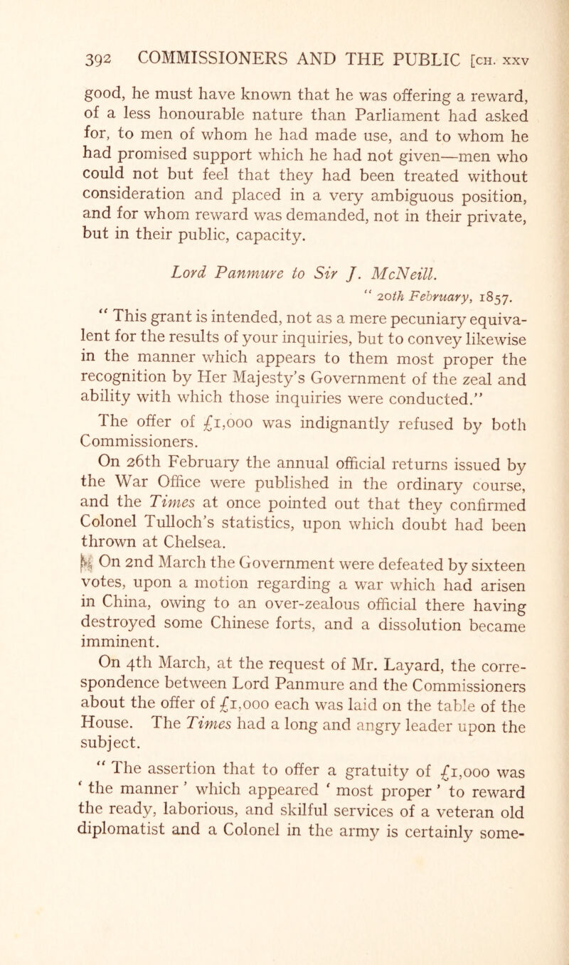 good, he must have known that he was offering a reward, of a less honourable nature than Parliament had asked for, to men of whom he had made use, and to whom he had promised support which he had not given—men who could not but feel that they had been treated without consideration and placed in a very ambiguous position, and for whom reward was demanded, not in their private, but in their public, capacity. Lord Panmure to Sir J. McNeill. “ noth February, 1857. This grant is intended, not as a mere pecuniary equiva- lent for the results of your inquiries, but to convey likewise in the manner which appears to them most proper the recognition by Her Majesty’s Government of the zeal and ability with which those inquiries were conducted.” The offer of ;£i,ooo was indignantly refused by both Commissioners. On 26th February the annual official returns issued by the War Office were published in the ordinary course, and the Times at once pointed out that they confirmed Colonel Tulloch’s statistics, upon which doubt had been thrown at Chelsea. On 2nd March the Government were defeated by sixteen votes, upon a motion regarding a war which had arisen in China, owing to an over-zealous official there having destroyed some Chinese forts, and a dissolution became imminent. On 4th March, at the request of Mr. Layard, the corre- spondence between Lord Panmure and the Commissioners about the offer of £1,000 each was laid on the table of the House. The Times had a long and angry leader upon the subject. '' The assertion that to offer a gratuity of £1,000 was ' the manner ’ which appeared ' most proper ’ to reward the ready, laborious, and skilful services of a veteran old diplomatist and a Colonel in the army is certainly some-