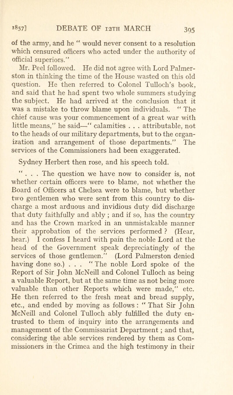 iS57] DEBATE OF i3TH MARCH of the army, and he '' would never consent to a resolution which censured officers who acted under the authority of official superiors.’’ Mr. Peel follovs^ed. He did not agree with Lord Palmer- ston in thinking the time of the House wasted on this old question. He then referred to Colonel Tulloch’s book, and said that he had spent two whole summers studying the subject. He had arrived at the conclusion that it was a mistake to throw blame upon individuals. The chief cause was your commencement of a great war with little means,” he said—“ calamities . . . attributable, not to the heads of our military departments, but to the organ- ization and arrangement of those departments.” The services of the Commissioners had been exaggerated. Sydney Herbert then rose, and his speech told. '' . . . The question we have now to consider is, not whether certain officers were to blame, not whether the Board of Officers at Chelsea were to blame, but whether two gentlemen who were sent from this country to dis- charge a most arduous and invidious duty did discharge that duty faithfully and ably ; and if so, has the country and has the Crown marked in an unmistakable manner their approbation of the services performed ? (Hear, hear.) I confess I heard with pain the noble Lord at the head of the Government speak depreciatingly of the services of those gentlemen.” (Lord Palmerston denied having done so.) ... '' The noble Lord spoke of the Report of Sir John McNeill and Colonel Tulloch as being a valuable Report, but at the same time as not being more valuable than other Reports which were made,” etc. He then referred to the fresh meat and bread supply, etc., and ended by moving as follows : '' That Sir John McNeill and Colonel Tulloch ably fulfilled the duty en- trusted to them of inquiry into the arrangements and management of the Commissariat Department; and that, considering the able services rendered by them as Com- missioners in the Crimea and the high testimony in their