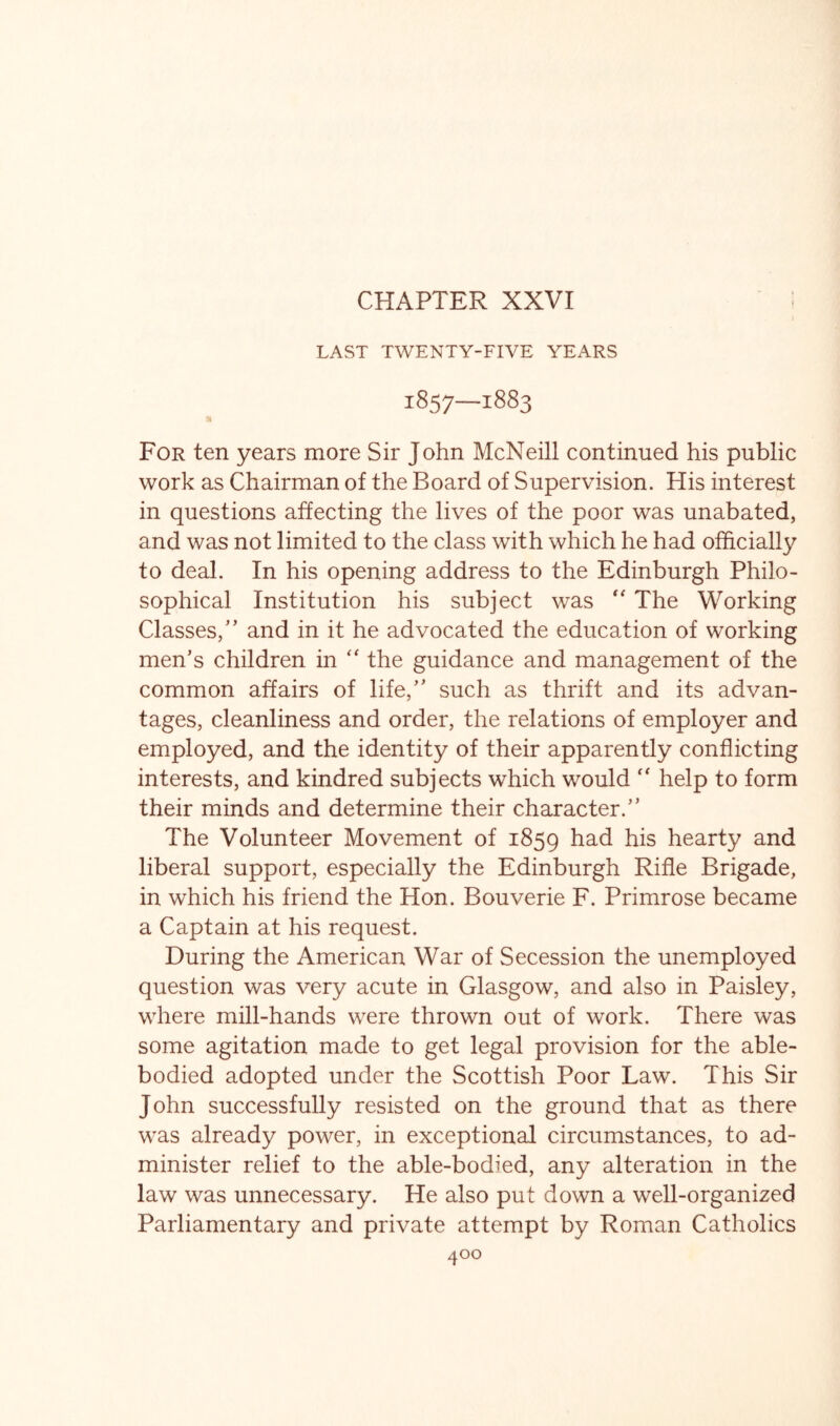 CHAPTER XXVI LAST TWENTY-FIVE YEARS 1857—1883 « For ten years more Sir John McNeill continued his public work as Chairman of the Board of Supervision. His interest in questions affecting the lives of the poor was unabated, and was not limited to the class with which he had officially to deal. In his opening address to the Edinburgh Philo- sophical Institution his subject was The Working Classes,'’ and in it he advocated the education of working men’s children in '' the guidance and management of the common affairs of life,” such as thrift and its advan- tages, cleanliness and order, the relations of employer and employed, and the identity of their apparently conflicting interests, and kindred subjects which would help to form their minds and determine their character.” The Volunteer Movement of 1859 ^^.d his hearty and liberal support, especially the Edinburgh Rifle Brigade, in which his friend the Hon. Bouverie F. Primrose became a Captain at his request. During the American War of Secession the unemployed question was very acute in Glasgow, and also in Paisley, where mill-hands were thrown out of work. There was some agitation made to get legal provision for the able- bodied adopted under the Scottish Poor Law. This Sir John successfully resisted on the ground that as there was already power, in exceptional circumstances, to ad- minister relief to the able-bodied, any alteration in the law was unnecessary. He also put down a well-organized Parliamentary and private attempt by Roman Catholics