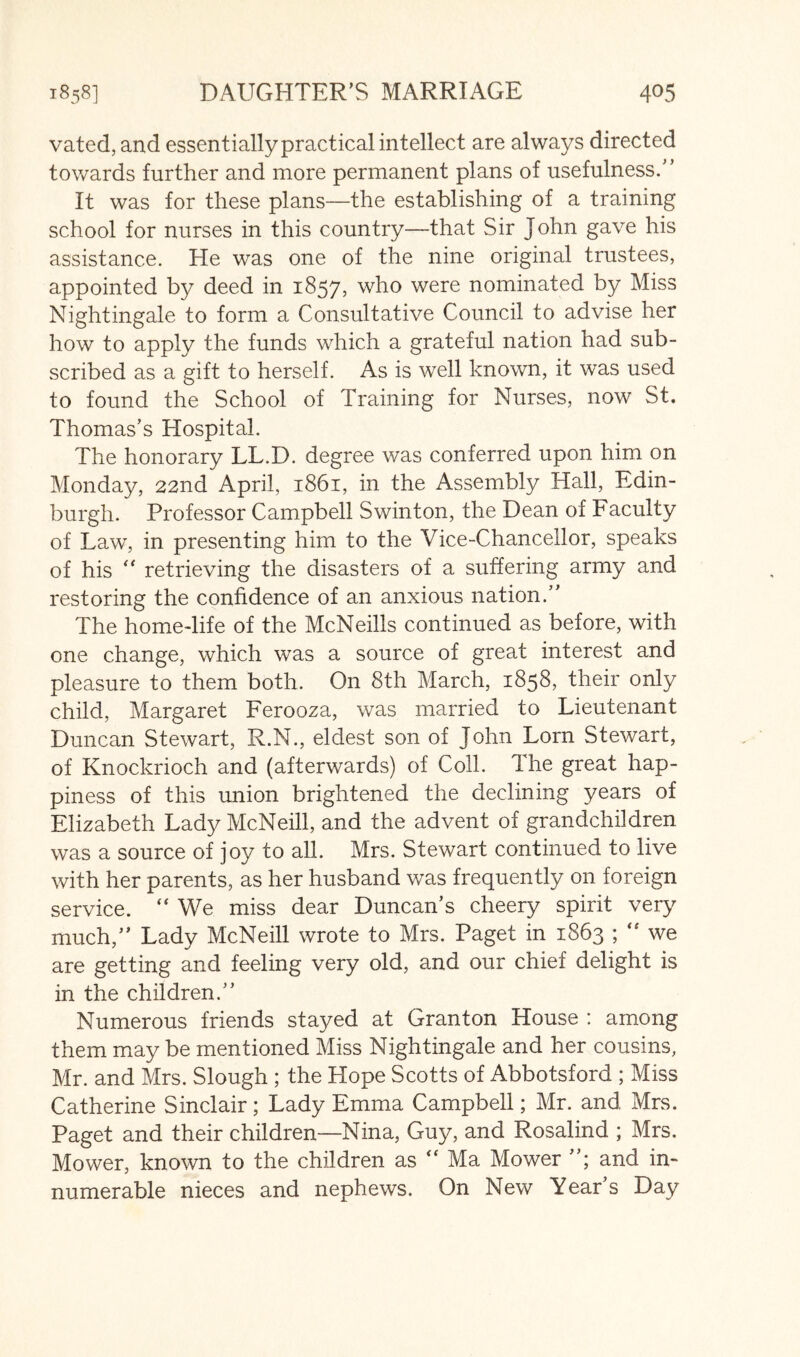 vated, and essentially practical intellect are always directed towards further and more permanent plans of usefulness.” It was for these plans—the establishing of a training school for nurses in this country—that Sir John gave his assistance. He was one of the nine original trustees, appointed by deed in 1857, who were nominated by Miss Nightingale to form a Consultative Council to advise her how to apply the funds which a grateful nation had sub- scribed as a gift to herself. As is well known, it was used to found the School of Training for Nurses, now St. Thomas’s Hospital. The honorary LL.D. degree was conferred upon him on Monday, 22nd April, 1861, in the Assembly Hall, Edin- burgh. Professor Campbell Swinton, the Dean of Faculty of Law, in presenting him to the Vice-Chancellor, speaks of his retrieving the disasters of a suffering army and restoring the confidence of an anxious nation.” The home-life of the McNeills continued as before, with one change, which was a source of great interest and pleasure to them both. On 8th March, 1858, their only child, Margaret Ferooza, was married to Lieutenant Duncan Stewart, R.N., eldest son of John Lorn Stewart, of Knockrioch and (afterwards) of Coll. The great hap- piness of this union brightened the declining years of Elizabeth Lady McNeill, and the advent of grandchildren was a source of joy to all. Mrs. Stewart continued to live with her parents, as her husband was frequently on foreign service. “ We miss dear Duncan’s cheery spirit very much,” Lady McNeill wrote to Mrs. Paget in 1863 ; we are getting and feeling very old, and our chief delight is in the children.” Numerous friends stayed at Granton House : among them may be mentioned Miss Nightingale and her cousins, Mr. and Mrs. Slough ; the Hope Scotts of Abbotsford ; Miss Catherine Sinclair; Lady Emma Campbell; Mr. and Mrs. Paget and their children—Nina, Guy, and Rosalind ; Mrs. Mower, known to the children as “ Ma Mower and in- numerable nieces and nephews. On New Year’s Day