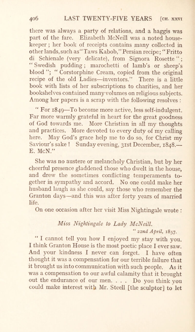 there was always a party of relations, and a haggis was part of the fare. Elizabeth McNeill was a noted house- keeper ; her book of receipts contains many collected in other lands, such as''Taws Kabob,” Persian recipe; Fritto di Schienale (very delicate), from Signora Rosette ”;  Swedish pudding; marochetti of lamb’s or sheep’s blood  Corstorphine Cream, copied from the original recipe of the old Ladies—inventors.” There is a little book with lists of her subscriptions to charities, and her bookshelves contained many volumes on religious subjects. Among her papers is a scrap with the following resolves :  For 1849—To become more active, less self-indulgent. Far more warmly grateful in heart for the great goodness of God towards me. More Christian in all my thoughts and practices. More devoted to every duty of my calling here. May God’s grace help me to do so, for Christ my Saviour’s sake ! Sunday evening, 31st December, 1848.— E. McN.” She was no austere or melancholy Christian, but by her cheerful presence gladdened those who dwelt in the house, and drew the sometimes conflicting temperaments to- gether in sympathy and accord. No one could make her husband laugh as she could, say those who remember the Granton days—and this was after forty years of married life. On one occasion after her visit Miss Nightingale wrote : Miss Nightingale to Lady McNeill. “ 22nd April, 1857. ” I cannot tell you how I enjoyed my stay with you. I think Granton House is the most poetic place I ever saw. And your kindness I never can forget. I have often thought it was a compensation for our terrible failure that it brought us into communication with such people. As it was a compensation to our awful calamity that it brought out the endurance of our men. ... Do you think you could make interest with Mr. Steell [the sculptor] to let