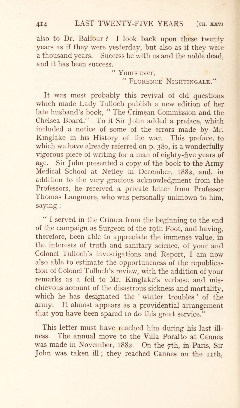 also to Dr. Balfour ? I look back upon these twenty years as if they were yesterday, but also as if they were a thousand years. Success be with us and the noble dead, and it has been success. Yours ever, Florence Nightingale,” It was most probably this revival of old questions which made Lady Tulloch publish a new edition of her late husband’s book, The Crimean Commission and the Chelsea Board.” To it Sir John added a preface, which included a notice of some of the errors made by Mr. Kinglake in his History of the war. This preface, to which we have already referred on p. 380, is a wonderfully vigorous piece of writing for a man of eighty-five years of age. Sir John presented a copy of the book to the Army Medical School at Netley in December, 1882, and, in addition to the very gracious acknowledgment from the Professors, he received a private letter from Professor Thomas Langmore, who was personally unknown to him, saying : '' I served in the Crimea from the beginning to the end of the campaign as Surgeon of the 19th Foot, and having, therefore, been able to appreciate the immense value, in the interests of truth and sanitary science, of your and Colonel Tulloch’s investigations and Report, I am now also able to estimate the opportuneness of the republica- tion of Colonel Tulloch’s review, with the addition of your remarks as a foil to Mr. Kinglake’s verbose and mis- chievous account of the disastrous sickness and mortality, which he has designated the ' winter troubles ’ of the army. It almost appears as a providential arrangement that you have been spared to do this great service.” This letter must have reached him during his last ill- ness. The annual move to the Villa Poralto at Cannes was made in November, 1882. On the 7th, in Paris, Sir John was taken ill; they reached Cannes on the nth,